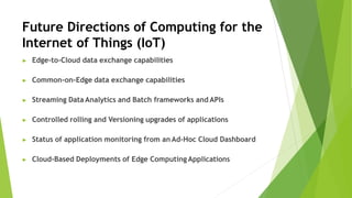 Future Directions of Computing for the
Internet of Things (IoT)
▶ Edge-to-Cloud data exchange capabilities
▶ Common-on-Edge data exchange capabilities
▶ Streaming Data Analytics and Batch frameworks and APIs
▶ Controlled rolling and Versioning upgrades of applications
▶ Status of application monitoring from an Ad-Hoc Cloud Dashboard
▶ Cloud-Based Deployments of Edge Computing Applications
 