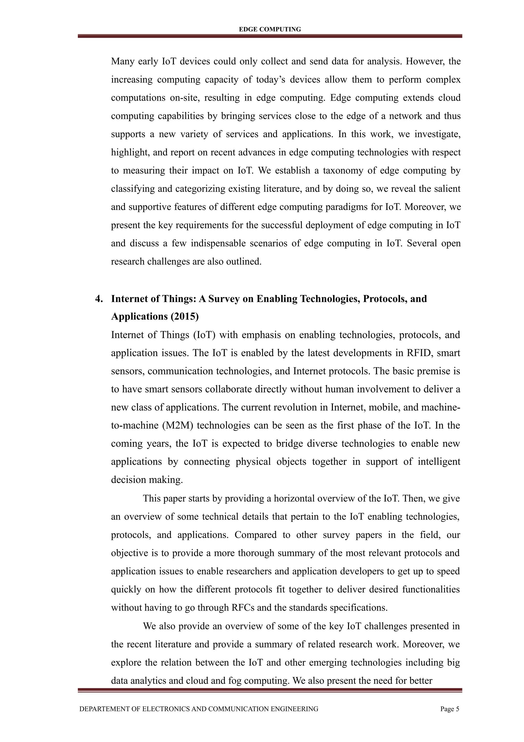 EDGE COMPUTING
Many early IoT devices could only collect and send data for analysis. However, the
increasing computing capacity of today’s devices allow them to perform complex
computations on-site, resulting in edge computing. Edge computing extends cloud
computing capabilities by bringing services close to the edge of a network and thus
supports a new variety of services and applications. In this work, we investigate,
highlight, and report on recent advances in edge computing technologies with respect
to measuring their impact on IoT. We establish a taxonomy of edge computing by
classifying and categorizing existing literature, and by doing so, we reveal the salient
and supportive features of different edge computing paradigms for IoT. Moreover, we
present the key requirements for the successful deployment of edge computing in IoT
and discuss a few indispensable scenarios of edge computing in IoT. Several open
research challenges are also outlined.
4. Internet of Things: A Survey on Enabling Technologies, Protocols, and
Applications (2015)
Internet of Things (IoT) with emphasis on enabling technologies, protocols, and
application issues. The IoT is enabled by the latest developments in RFID, smart
sensors, communication technologies, and Internet protocols. The basic premise is
to have smart sensors collaborate directly without human involvement to deliver a
new class of applications. The current revolution in Internet, mobile, and machine-
to-machine (M2M) technologies can be seen as the first phase of the IoT. In the
coming years, the IoT is expected to bridge diverse technologies to enable new
applications by connecting physical objects together in support of intelligent
decision making.
This paper starts by providing a horizontal overview of the IoT. Then, we give
an overview of some technical details that pertain to the IoT enabling technologies,
protocols, and applications. Compared to other survey papers in the field, our
objective is to provide a more thorough summary of the most relevant protocols and
application issues to enable researchers and application developers to get up to speed
quickly on how the different protocols fit together to deliver desired functionalities
without having to go through RFCs and the standards specifications.
We also provide an overview of some of the key IoT challenges presented in
the recent literature and provide a summary of related research work. Moreover, we
explore the relation between the IoT and other emerging technologies including big
data analytics and cloud and fog computing. We also present the need for better
DEPARTEMENT OF ELECTRONICS AND COMMUNICATION ENGINEERING Page 5
 