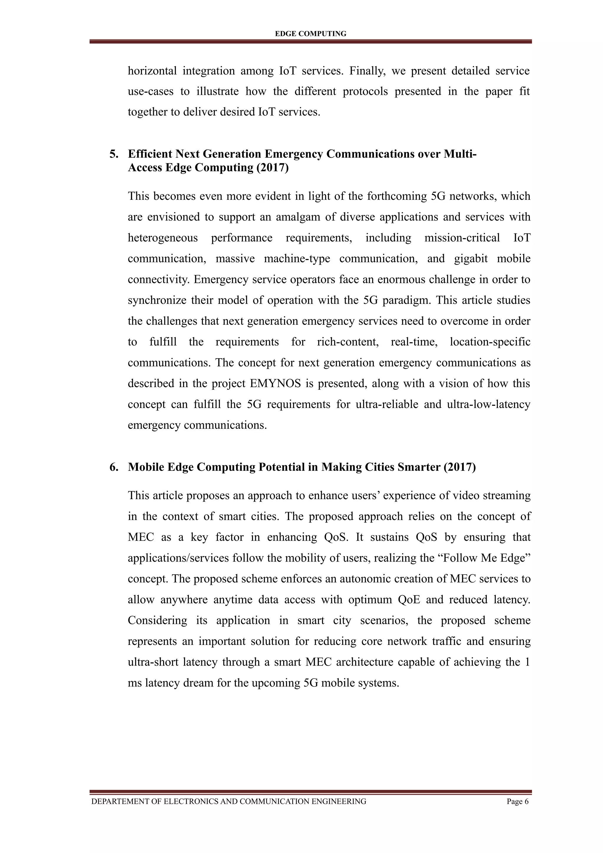 EDGE COMPUTING
horizontal integration among IoT services. Finally, we present detailed service
use-cases to illustrate how the different protocols presented in the paper fit
together to deliver desired IoT services.
5. Efficient Next Generation Emergency Communications over Multi-
Access Edge Computing (2017)
This becomes even more evident in light of the forthcoming 5G networks, which
are envisioned to support an amalgam of diverse applications and services with
heterogeneous performance requirements, including mission-critical IoT
communication, massive machine-type communication, and gigabit mobile
connectivity. Emergency service operators face an enormous challenge in order to
synchronize their model of operation with the 5G paradigm. This article studies
the challenges that next generation emergency services need to overcome in order
to fulfill the requirements for rich-content, real-time, location-specific
communications. The concept for next generation emergency communications as
described in the project EMYNOS is presented, along with a vision of how this
concept can fulfill the 5G requirements for ultra-reliable and ultra-low-latency
emergency communications.
6. Mobile Edge Computing Potential in Making Cities Smarter (2017)
This article proposes an approach to enhance users’ experience of video streaming
in the context of smart cities. The proposed approach relies on the concept of
MEC as a key factor in enhancing QoS. It sustains QoS by ensuring that
applications/services follow the mobility of users, realizing the “Follow Me Edge”
concept. The proposed scheme enforces an autonomic creation of MEC services to
allow anywhere anytime data access with optimum QoE and reduced latency.
Considering its application in smart city scenarios, the proposed scheme
represents an important solution for reducing core network traffic and ensuring
ultra-short latency through a smart MEC architecture capable of achieving the 1
ms latency dream for the upcoming 5G mobile systems.
DEPARTEMENT OF ELECTRONICS AND COMMUNICATION ENGINEERING Page 6
 
