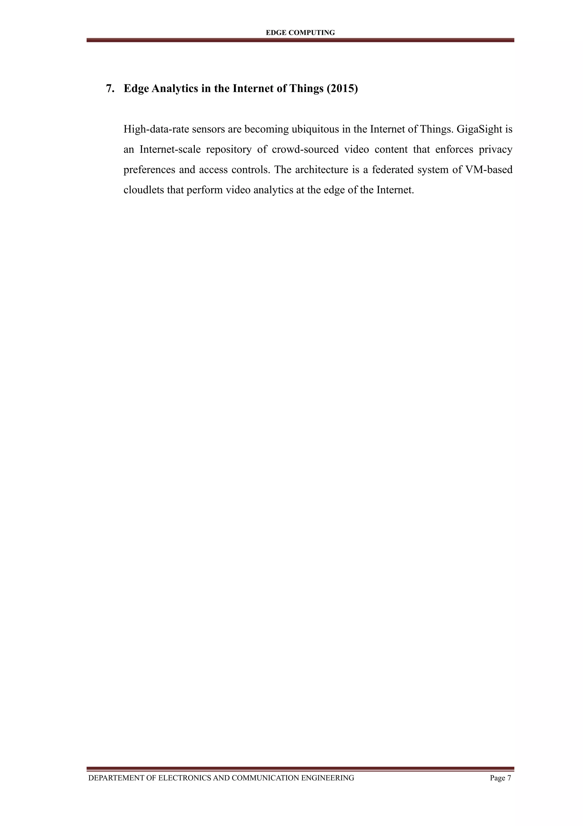 EDGE COMPUTING
7. Edge Analytics in the Internet of Things (2015)
High-data-rate sensors are becoming ubiquitous in the Internet of Things. GigaSight is
an Internet-scale repository of crowd-sourced video content that enforces privacy
preferences and access controls. The architecture is a federated system of VM-based
cloudlets that perform video analytics at the edge of the Internet.
DEPARTEMENT OF ELECTRONICS AND COMMUNICATION ENGINEERING Page 7
 