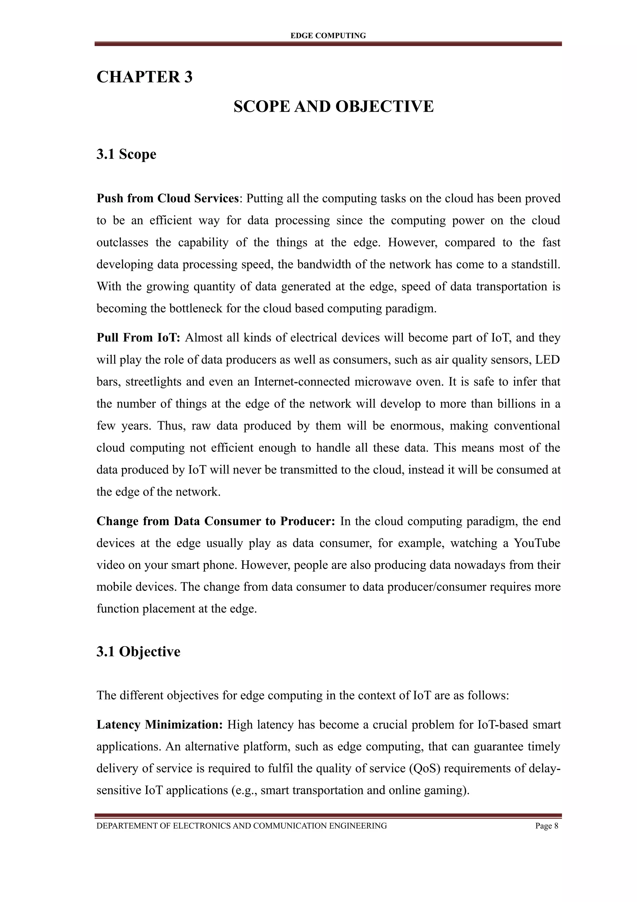 EDGE COMPUTING
CHAPTER 3
SCOPE AND OBJECTIVE
3.1 Scope
Push from Cloud Services: Putting all the computing tasks on the cloud has been proved
to be an efficient way for data processing since the computing power on the cloud
outclasses the capability of the things at the edge. However, compared to the fast
developing data processing speed, the bandwidth of the network has come to a standstill.
With the growing quantity of data generated at the edge, speed of data transportation is
becoming the bottleneck for the cloud based computing paradigm.
Pull From IoT: Almost all kinds of electrical devices will become part of IoT, and they
will play the role of data producers as well as consumers, such as air quality sensors, LED
bars, streetlights and even an Internet-connected microwave oven. It is safe to infer that
the number of things at the edge of the network will develop to more than billions in a
few years. Thus, raw data produced by them will be enormous, making conventional
cloud computing not efficient enough to handle all these data. This means most of the
data produced by IoT will never be transmitted to the cloud, instead it will be consumed at
the edge of the network.
Change from Data Consumer to Producer: In the cloud computing paradigm, the end
devices at the edge usually play as data consumer, for example, watching a YouTube
video on your smart phone. However, people are also producing data nowadays from their
mobile devices. The change from data consumer to data producer/consumer requires more
function placement at the edge.
3.1 Objective
The different objectives for edge computing in the context of IoT are as follows:
Latency Minimization: High latency has become a crucial problem for IoT-based smart
applications. An alternative platform, such as edge computing, that can guarantee timely
delivery of service is required to fulfil the quality of service (QoS) requirements of delay-
sensitive IoT applications (e.g., smart transportation and online gaming).
DEPARTEMENT OF ELECTRONICS AND COMMUNICATION ENGINEERING Page 8
 