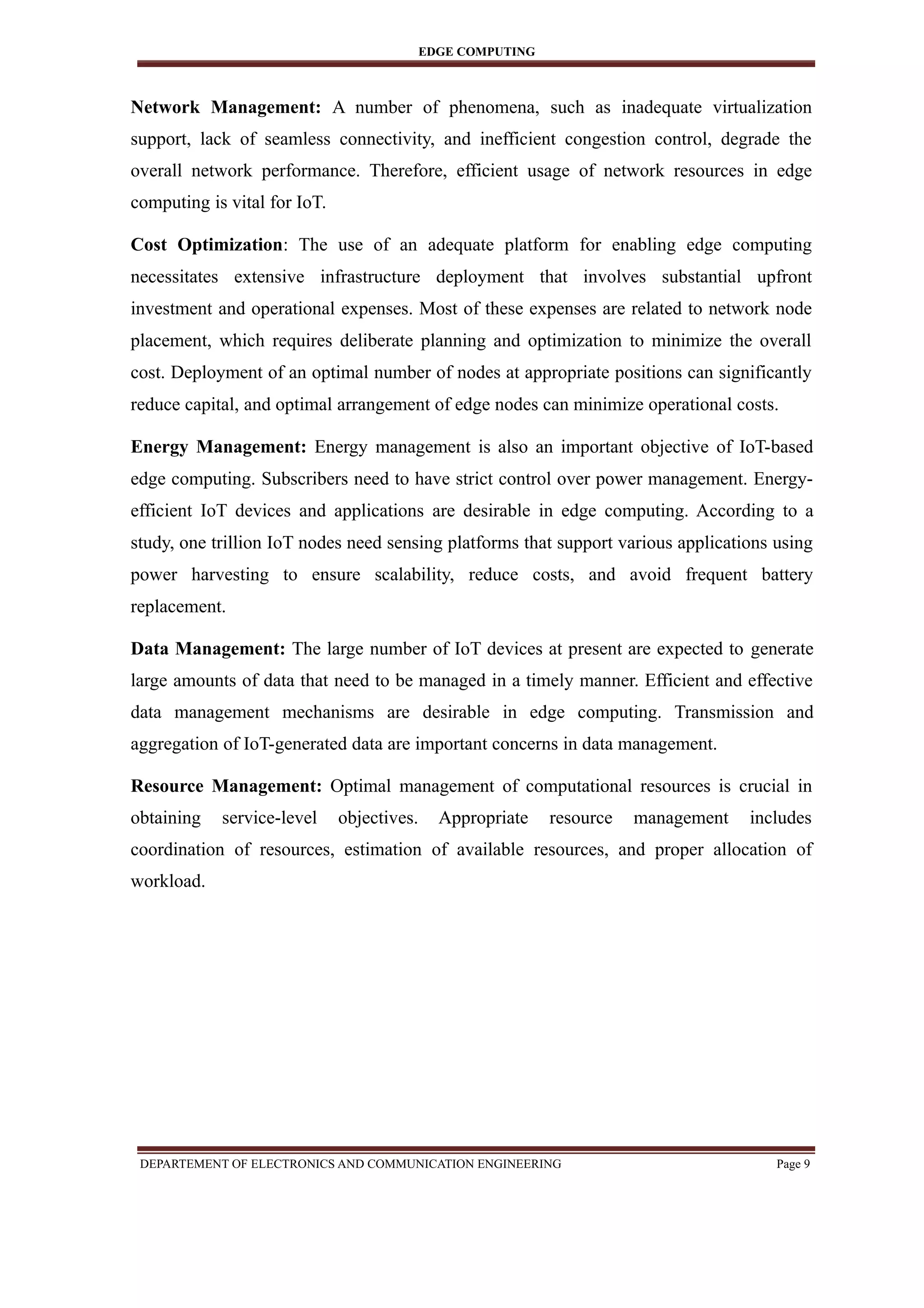 EDGE COMPUTING
Network Management: A number of phenomena, such as inadequate virtualization
support, lack of seamless connectivity, and inefficient congestion control, degrade the
overall network performance. Therefore, efficient usage of network resources in edge
computing is vital for IoT.
Cost Optimization: The use of an adequate platform for enabling edge computing
necessitates extensive infrastructure deployment that involves substantial upfront
investment and operational expenses. Most of these expenses are related to network node
placement, which requires deliberate planning and optimization to minimize the overall
cost. Deployment of an optimal number of nodes at appropriate positions can significantly
reduce capital, and optimal arrangement of edge nodes can minimize operational costs.
Energy Management: Energy management is also an important objective of IoT-based
edge computing. Subscribers need to have strict control over power management. Energy-
efficient IoT devices and applications are desirable in edge computing. According to a
study, one trillion IoT nodes need sensing platforms that support various applications using
power harvesting to ensure scalability, reduce costs, and avoid frequent battery
replacement.
Data Management: The large number of IoT devices at present are expected to generate
large amounts of data that need to be managed in a timely manner. Efficient and effective
data management mechanisms are desirable in edge computing. Transmission and
aggregation of IoT-generated data are important concerns in data management.
Resource Management: Optimal management of computational resources is crucial in
obtaining service-level objectives. Appropriate resource management includes
coordination of resources, estimation of available resources, and proper allocation of
workload.
DEPARTEMENT OF ELECTRONICS AND COMMUNICATION ENGINEERING Page 9
 
