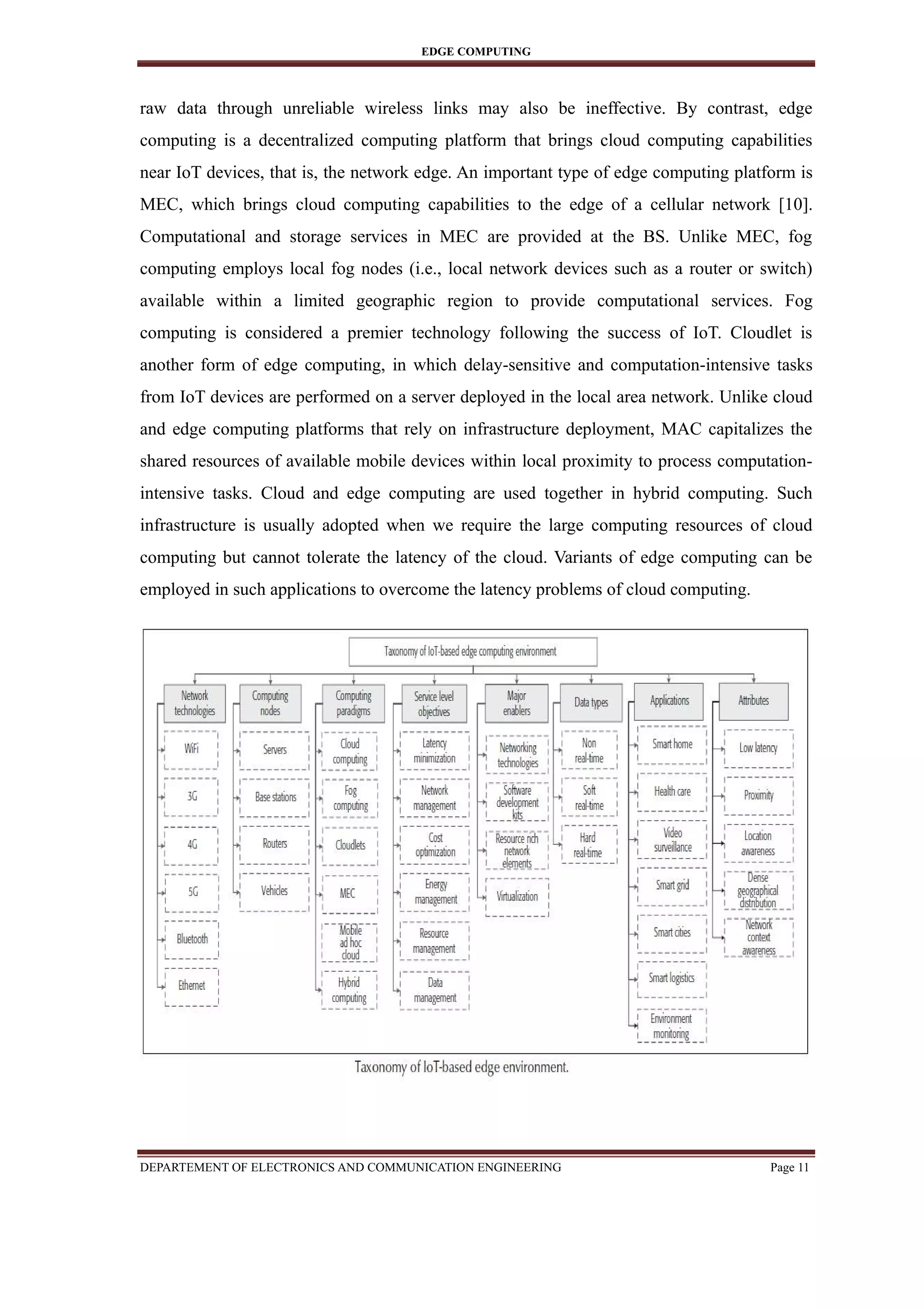 EDGE COMPUTING
raw data through unreliable wireless links may also be ineffective. By contrast, edge
computing is a decentralized computing platform that brings cloud computing capabilities
near IoT devices, that is, the network edge. An important type of edge computing platform is
MEC, which brings cloud computing capabilities to the edge of a cellular network [10].
Computational and storage services in MEC are provided at the BS. Unlike MEC, fog
computing employs local fog nodes (i.e., local network devices such as a router or switch)
available within a limited geographic region to provide computational services. Fog
computing is considered a premier technology following the success of IoT. Cloudlet is
another form of edge computing, in which delay-sensitive and computation-intensive tasks
from IoT devices are performed on a server deployed in the local area network. Unlike cloud
and edge computing platforms that rely on infrastructure deployment, MAC capitalizes the
shared resources of available mobile devices within local proximity to process computation-
intensive tasks. Cloud and edge computing are used together in hybrid computing. Such
infrastructure is usually adopted when we require the large computing resources of cloud
computing but cannot tolerate the latency of the cloud. Variants of edge computing can be
employed in such applications to overcome the latency problems of cloud computing.
DEPARTEMENT OF ELECTRONICS AND COMMUNICATION ENGINEERING Page 11
 