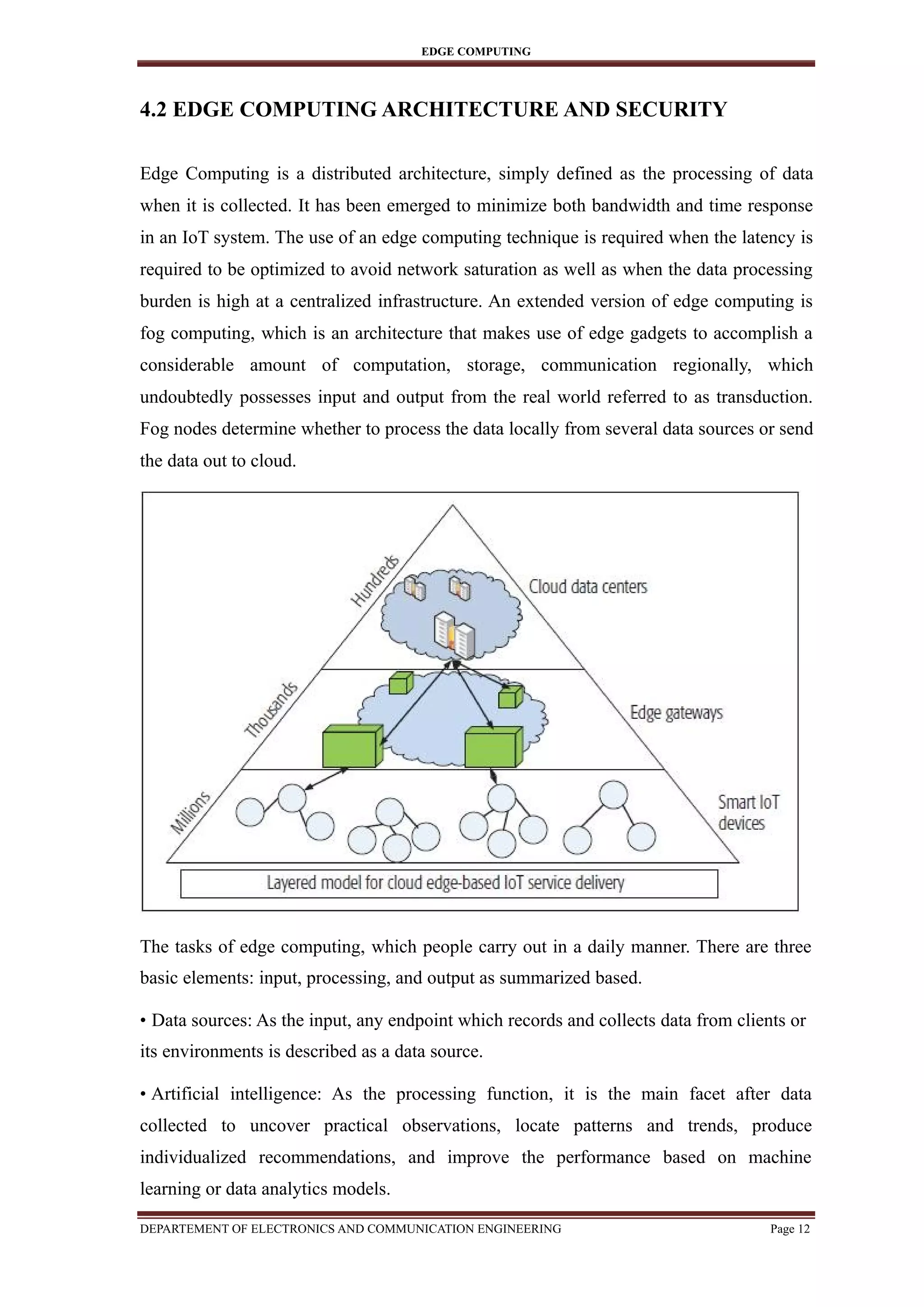 EDGE COMPUTING
4.2 EDGE COMPUTING ARCHITECTURE AND SECURITY
Edge Computing is a distributed architecture, simply defined as the processing of data
when it is collected. It has been emerged to minimize both bandwidth and time response
in an IoT system. The use of an edge computing technique is required when the latency is
required to be optimized to avoid network saturation as well as when the data processing
burden is high at a centralized infrastructure. An extended version of edge computing is
fog computing, which is an architecture that makes use of edge gadgets to accomplish a
considerable amount of computation, storage, communication regionally, which
undoubtedly possesses input and output from the real world referred to as transduction.
Fog nodes determine whether to process the data locally from several data sources or send
the data out to cloud.
The tasks of edge computing, which people carry out in a daily manner. There are three
basic elements: input, processing, and output as summarized based.
• Data sources: As the input, any endpoint which records and collects data from clients or
its environments is described as a data source.
• Artificial intelligence: As the processing function, it is the main facet after data
collected to uncover practical observations, locate patterns and trends, produce
individualized recommendations, and improve the performance based on machine
learning or data analytics models.
DEPARTEMENT OF ELECTRONICS AND COMMUNICATION ENGINEERING Page 12
 