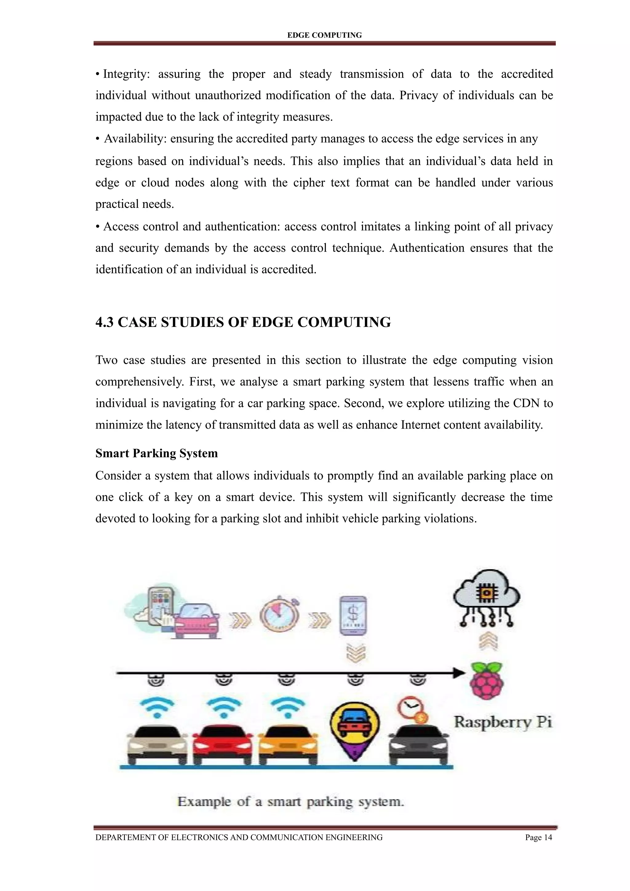 EDGE COMPUTING
• Integrity: assuring the proper and steady transmission of data to the accredited
individual without unauthorized modification of the data. Privacy of individuals can be
impacted due to the lack of integrity measures.
• Availability: ensuring the accredited party manages to access the edge services in any
regions based on individual’s needs. This also implies that an individual’s data held in
edge or cloud nodes along with the cipher text format can be handled under various
practical needs.
• Access control and authentication: access control imitates a linking point of all privacy
and security demands by the access control technique. Authentication ensures that the
identification of an individual is accredited.
4.3 CASE STUDIES OF EDGE COMPUTING
Two case studies are presented in this section to illustrate the edge computing vision
comprehensively. First, we analyse a smart parking system that lessens traffic when an
individual is navigating for a car parking space. Second, we explore utilizing the CDN to
minimize the latency of transmitted data as well as enhance Internet content availability.
Smart Parking System
Consider a system that allows individuals to promptly find an available parking place on
one click of a key on a smart device. This system will significantly decrease the time
devoted to looking for a parking slot and inhibit vehicle parking violations.
DEPARTEMENT OF ELECTRONICS AND COMMUNICATION ENGINEERING Page 14
 