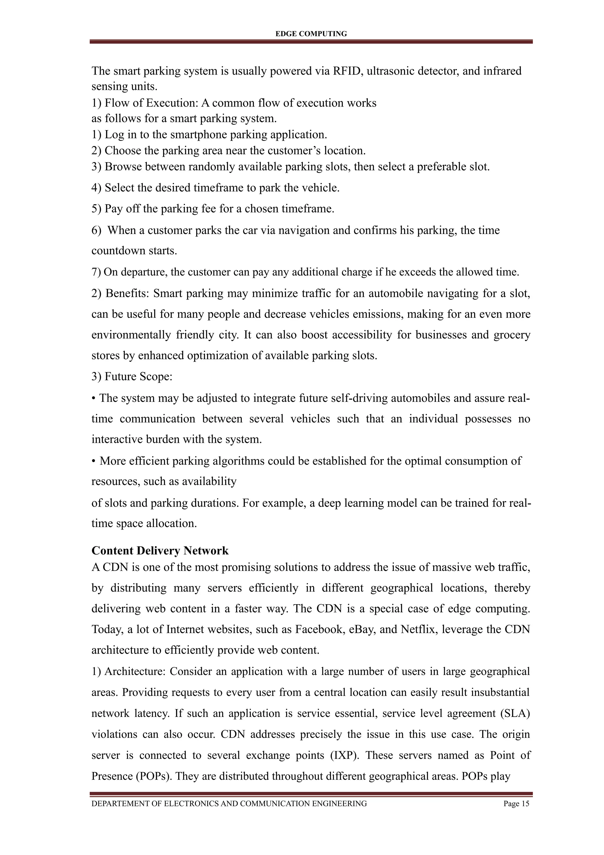 EDGE COMPUTING
The smart parking system is usually powered via RFID, ultrasonic detector, and infrared
sensing units.
1) Flow of Execution: A common flow of execution works
as follows for a smart parking system.
1) Log in to the smartphone parking application.
2) Choose the parking area near the customer’s location.
3) Browse between randomly available parking slots, then select a preferable slot.
4) Select the desired timeframe to park the vehicle.
5) Pay off the parking fee for a chosen timeframe.
6) When a customer parks the car via navigation and confirms his parking, the time
countdown starts.
7) On departure, the customer can pay any additional charge if he exceeds the allowed time.
2) Benefits: Smart parking may minimize traffic for an automobile navigating for a slot,
can be useful for many people and decrease vehicles emissions, making for an even more
environmentally friendly city. It can also boost accessibility for businesses and grocery
stores by enhanced optimization of available parking slots.
3) Future Scope:
• The system may be adjusted to integrate future self-driving automobiles and assure real-
time communication between several vehicles such that an individual possesses no
interactive burden with the system.
• More efficient parking algorithms could be established for the optimal consumption of
resources, such as availability
of slots and parking durations. For example, a deep learning model can be trained for real-
time space allocation.
Content Delivery Network
A CDN is one of the most promising solutions to address the issue of massive web traffic,
by distributing many servers efficiently in different geographical locations, thereby
delivering web content in a faster way. The CDN is a special case of edge computing.
Today, a lot of Internet websites, such as Facebook, eBay, and Netflix, leverage the CDN
architecture to efficiently provide web content.
1) Architecture: Consider an application with a large number of users in large geographical
areas. Providing requests to every user from a central location can easily result insubstantial
network latency. If such an application is service essential, service level agreement (SLA)
violations can also occur. CDN addresses precisely the issue in this use case. The origin
server is connected to several exchange points (IXP). These servers named as Point of
Presence (POPs). They are distributed throughout different geographical areas. POPs play
DEPARTEMENT OF ELECTRONICS AND COMMUNICATION ENGINEERING Page 15
 