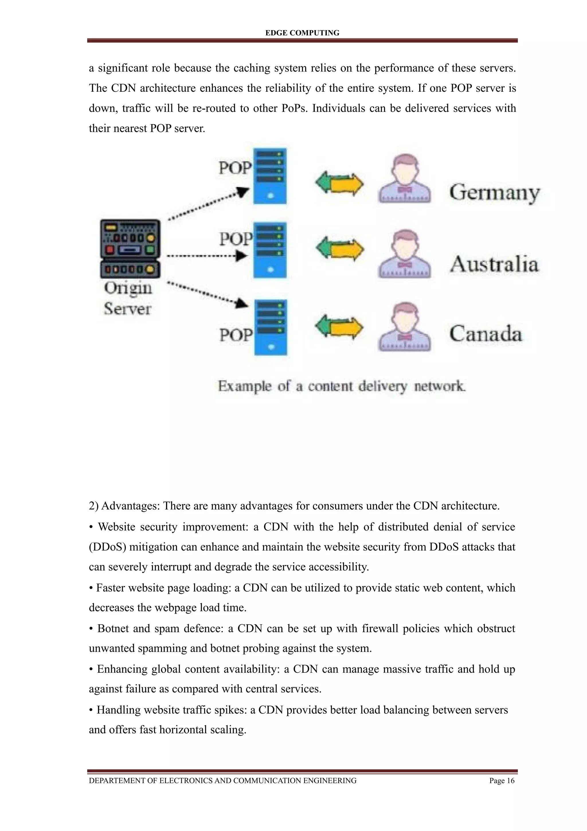 EDGE COMPUTING
a significant role because the caching system relies on the performance of these servers.
The CDN architecture enhances the reliability of the entire system. If one POP server is
down, traffic will be re-routed to other PoPs. Individuals can be delivered services with
their nearest POP server.
2) Advantages: There are many advantages for consumers under the CDN architecture.
• Website security improvement: a CDN with the help of distributed denial of service
(DDoS) mitigation can enhance and maintain the website security from DDoS attacks that
can severely interrupt and degrade the service accessibility.
• Faster website page loading: a CDN can be utilized to provide static web content, which
decreases the webpage load time.
• Botnet and spam defence: a CDN can be set up with firewall policies which obstruct
unwanted spamming and botnet probing against the system.
• Enhancing global content availability: a CDN can manage massive traffic and hold up
against failure as compared with central services.
• Handling website traffic spikes: a CDN provides better load balancing between servers
and offers fast horizontal scaling.
DEPARTEMENT OF ELECTRONICS AND COMMUNICATION ENGINEERING Page 16
 