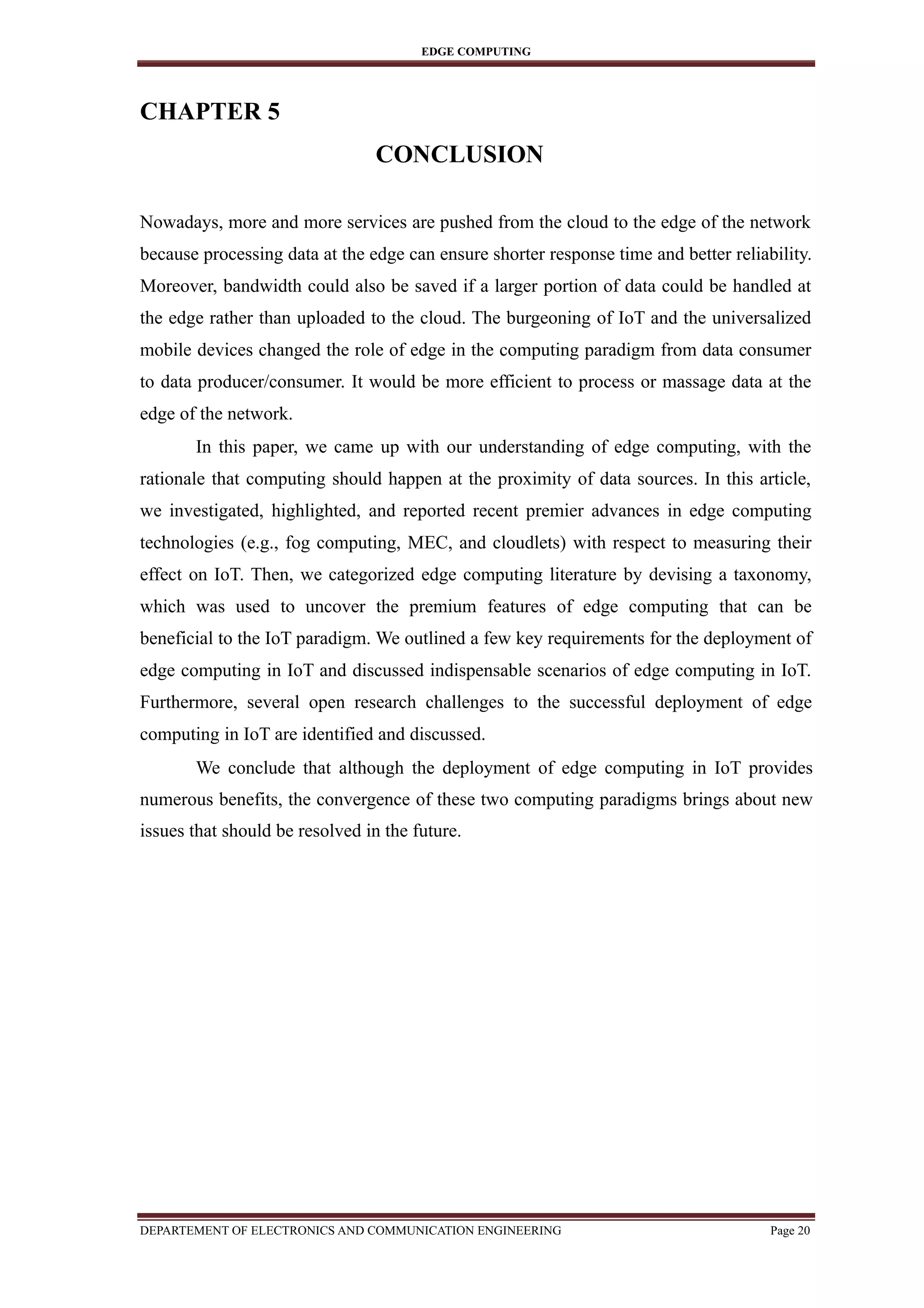 EDGE COMPUTING
CHAPTER 5
CONCLUSION
Nowadays, more and more services are pushed from the cloud to the edge of the network
because processing data at the edge can ensure shorter response time and better reliability.
Moreover, bandwidth could also be saved if a larger portion of data could be handled at
the edge rather than uploaded to the cloud. The burgeoning of IoT and the universalized
mobile devices changed the role of edge in the computing paradigm from data consumer
to data producer/consumer. It would be more efficient to process or massage data at the
edge of the network.
In this paper, we came up with our understanding of edge computing, with the
rationale that computing should happen at the proximity of data sources. In this article,
we investigated, highlighted, and reported recent premier advances in edge computing
technologies (e.g., fog computing, MEC, and cloudlets) with respect to measuring their
effect on IoT. Then, we categorized edge computing literature by devising a taxonomy,
which was used to uncover the premium features of edge computing that can be
beneficial to the IoT paradigm. We outlined a few key requirements for the deployment of
edge computing in IoT and discussed indispensable scenarios of edge computing in IoT.
Furthermore, several open research challenges to the successful deployment of edge
computing in IoT are identified and discussed.
We conclude that although the deployment of edge computing in IoT provides
numerous benefits, the convergence of these two computing paradigms brings about new
issues that should be resolved in the future.
DEPARTEMENT OF ELECTRONICS AND COMMUNICATION ENGINEERING Page 20
 