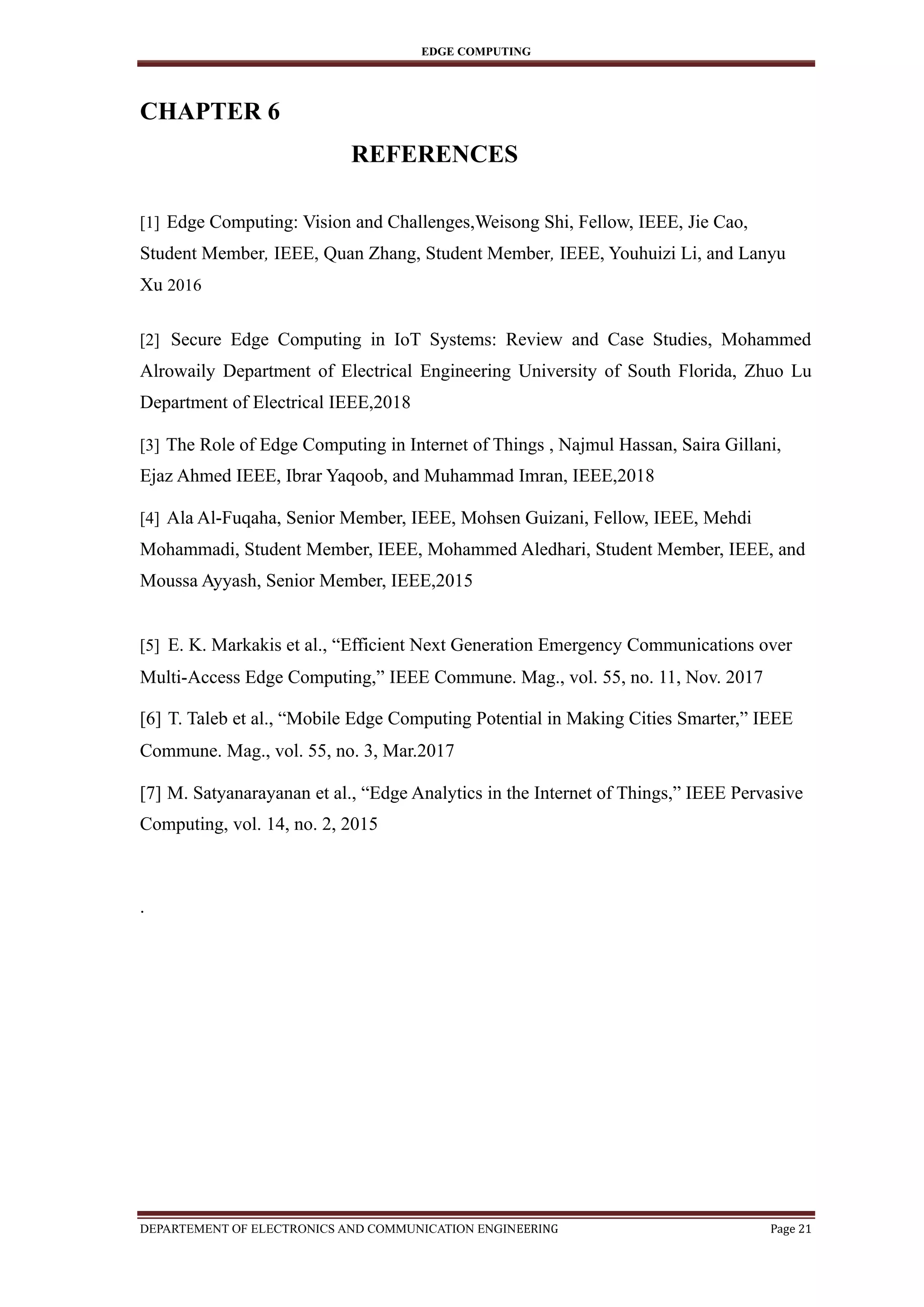 EDGE COMPUTING
CHAPTER 6
REFERENCES
[1] Edge Computing: Vision and Challenges,Weisong Shi, Fellow, IEEE, Jie Cao,
Student Member, IEEE, Quan Zhang, Student Member, IEEE, Youhuizi Li, and Lanyu
Xu 2016
[2] Secure Edge Computing in IoT Systems: Review and Case Studies, Mohammed
Alrowaily Department of Electrical Engineering University of South Florida, Zhuo Lu
Department of Electrical IEEE,2018
[3] The Role of Edge Computing in Internet of Things , Najmul Hassan, Saira Gillani,
Ejaz Ahmed IEEE, Ibrar Yaqoob, and Muhammad Imran, IEEE,2018
[4] Ala Al-Fuqaha, Senior Member, IEEE, Mohsen Guizani, Fellow, IEEE, Mehdi
Mohammadi, Student Member, IEEE, Mohammed Aledhari, Student Member, IEEE, and
Moussa Ayyash, Senior Member, IEEE,2015
[5] E. K. Markakis et al., “Efficient Next Generation Emergency Communications over
Multi-Access Edge Computing,” IEEE Commune. Mag., vol. 55, no. 11, Nov. 2017
[6] T. Taleb et al., “Mobile Edge Computing Potential in Making Cities Smarter,” IEEE
Commune. Mag., vol. 55, no. 3, Mar.2017
[7] M. Satyanarayanan et al., “Edge Analytics in the Internet of Things,” IEEE Pervasive
Computing, vol. 14, no. 2, 2015
.
DEPARTEMENT OF ELECTRONICS AND COMMUNICATION ENGINEERING Page 21
 