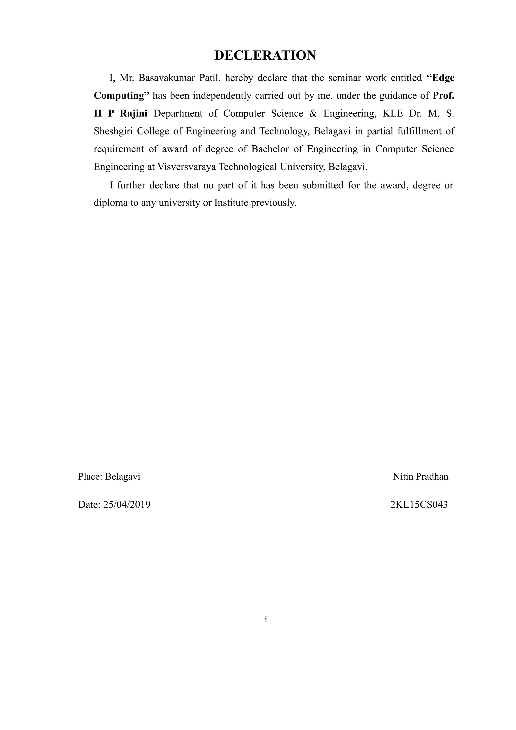 DECLERATION
I, Mr. Basavakumar Patil, hereby declare that the seminar work entitled “Edge
Computing” has been independently carried out by me, under the guidance of Prof.
H P Rajini Department of Computer Science & Engineering, KLE Dr. M. S.
Sheshgiri College of Engineering and Technology, Belagavi in partial fulfillment of
requirement of award of degree of Bachelor of Engineering in Computer Science
Engineering at Visversvaraya Technological University, Belagavi.
I further declare that no part of it has been submitted for the award, degree or
diploma to any university or Institute previously.
Place: Belagavi Nitin Pradhan
Date: 25/04/2019 2KL15CS043
i
 