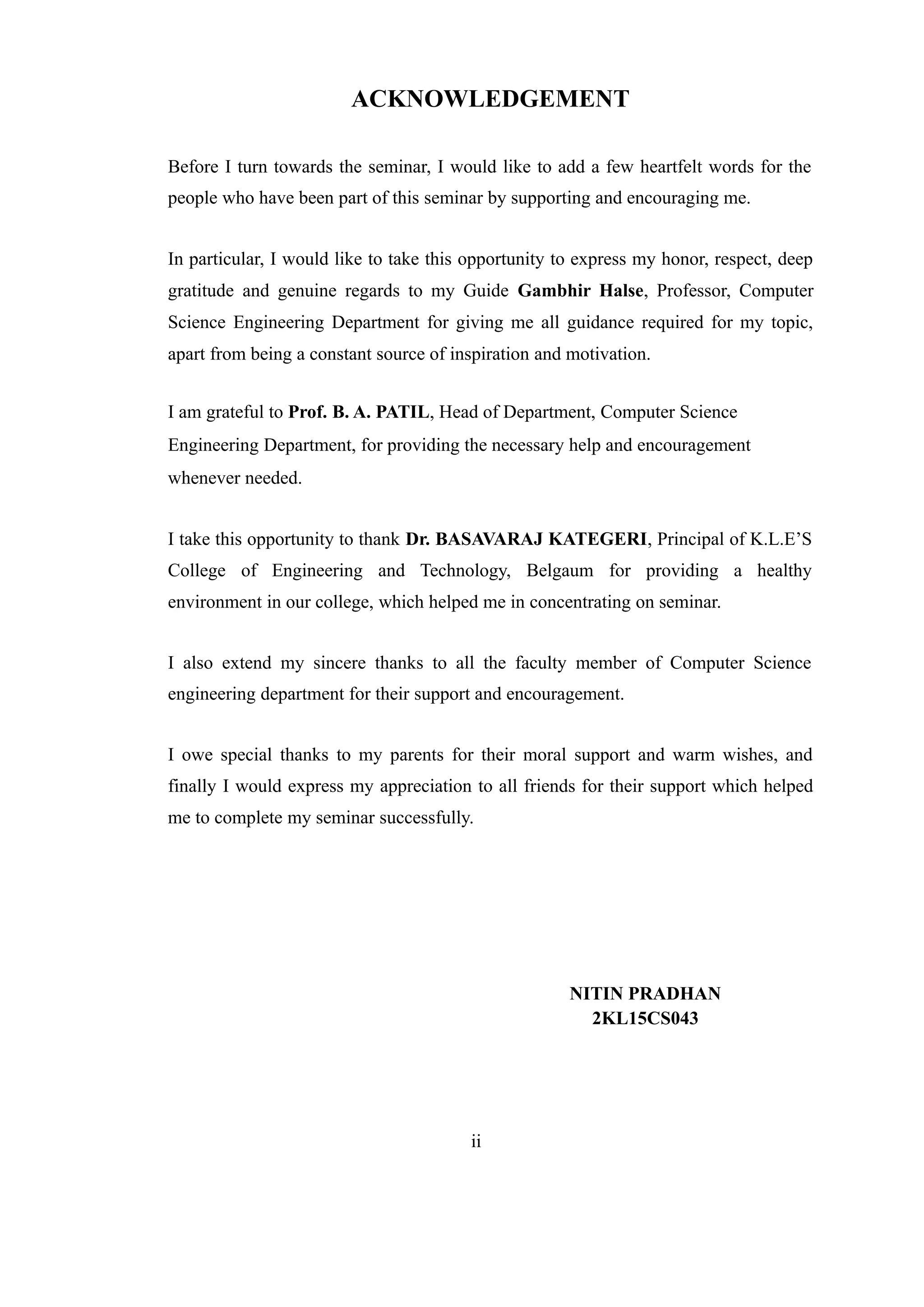 ACKNOWLEDGEMENT
Before I turn towards the seminar, I would like to add a few heartfelt words for the
people who have been part of this seminar by supporting and encouraging me.
In particular, I would like to take this opportunity to express my honor, respect, deep
gratitude and genuine regards to my Guide Gambhir Halse, Professor, Computer
Science Engineering Department for giving me all guidance required for my topic,
apart from being a constant source of inspiration and motivation.
I am grateful to Prof. B. A. PATIL, Head of Department, Computer Science
Engineering Department, for providing the necessary help and encouragement
whenever needed.
I take this opportunity to thank Dr. BASAVARAJ KATEGERI, Principal of K.L.E’S
College of Engineering and Technology, Belgaum for providing a healthy
environment in our college, which helped me in concentrating on seminar.
I also extend my sincere thanks to all the faculty member of Computer Science
engineering department for their support and encouragement.
I owe special thanks to my parents for their moral support and warm wishes, and
finally I would express my appreciation to all friends for their support which helped
me to complete my seminar successfully.
NITIN PRADHAN
2KL15CS043
ii
 