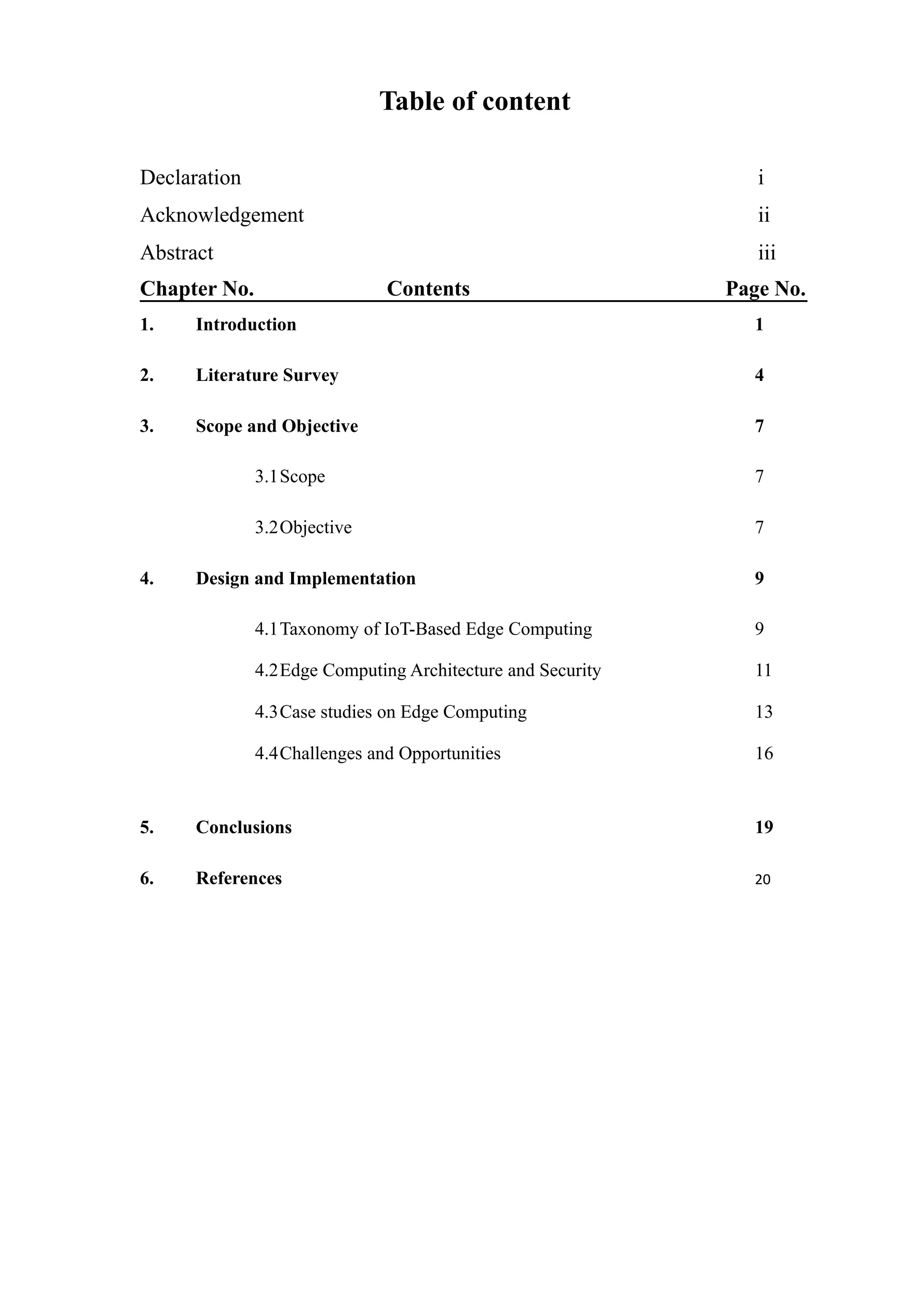 Table of content
Declaration i
Acknowledgement ii
Abstract iii
Chapter No. Contents Page No.
1. Introduction 1
2. Literature Survey 4
3. Scope and Objective 7
3.1Scope 7
3.2Objective 7
4. Design and Implementation 9
4.1Taxonomy of IoT-Based Edge Computing 9
4.2Edge Computing Architecture and Security 11
4.3Case studies on Edge Computing 13
4.4Challenges and Opportunities 16
5. Conclusions 19
6. References 20
 