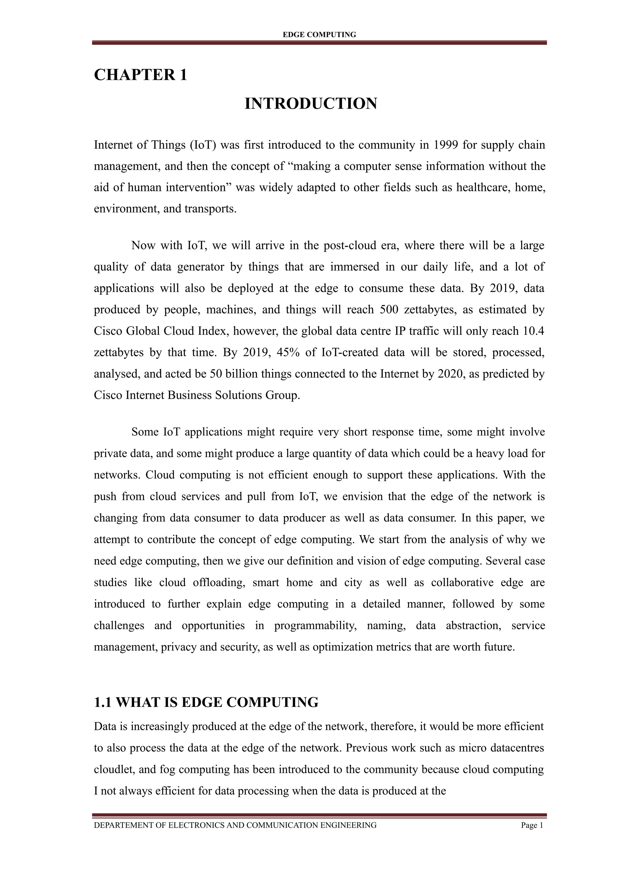 EDGE COMPUTING
CHAPTER 1
INTRODUCTION
Internet of Things (IoT) was first introduced to the community in 1999 for supply chain
management, and then the concept of “making a computer sense information without the
aid of human intervention” was widely adapted to other fields such as healthcare, home,
environment, and transports.
Now with IoT, we will arrive in the post-cloud era, where there will be a large
quality of data generator by things that are immersed in our daily life, and a lot of
applications will also be deployed at the edge to consume these data. By 2019, data
produced by people, machines, and things will reach 500 zettabytes, as estimated by
Cisco Global Cloud Index, however, the global data centre IP traffic will only reach 10.4
zettabytes by that time. By 2019, 45% of IoT-created data will be stored, processed,
analysed, and acted be 50 billion things connected to the Internet by 2020, as predicted by
Cisco Internet Business Solutions Group.
Some IoT applications might require very short response time, some might involve
private data, and some might produce a large quantity of data which could be a heavy load for
networks. Cloud computing is not efficient enough to support these applications. With the
push from cloud services and pull from IoT, we envision that the edge of the network is
changing from data consumer to data producer as well as data consumer. In this paper, we
attempt to contribute the concept of edge computing. We start from the analysis of why we
need edge computing, then we give our definition and vision of edge computing. Several case
studies like cloud offloading, smart home and city as well as collaborative edge are
introduced to further explain edge computing in a detailed manner, followed by some
challenges and opportunities in programmability, naming, data abstraction, service
management, privacy and security, as well as optimization metrics that are worth future.
1.1 WHAT IS EDGE COMPUTING
Data is increasingly produced at the edge of the network, therefore, it would be more efficient
to also process the data at the edge of the network. Previous work such as micro datacentres
cloudlet, and fog computing has been introduced to the community because cloud computing
I not always efficient for data processing when the data is produced at the
DEPARTEMENT OF ELECTRONICS AND COMMUNICATION ENGINEERING Page 1
 