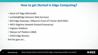 www.ieee.org
How to get Started in Edge Computing?
▸Azure IoT Edge (Microsoft)
▸Lambda@Edge (Amazon Web Services)
▸Dell Edge Gateways, VMware’s Pulse IoT Center (Dell EMC)
▸HPE’s Edgeline (Hewlett Packard Enterprise)
▸FogHorn Platform
▸Watson IoT Platform (IBM)
▸CISCO Edge Routers
And list goes on…
12 https://www.zdnet.com/article/10-edge-computing-vendors-to-watch/
 
