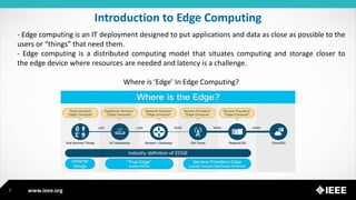 www.ieee.org
Introduction to Edge Computing
5
- Edge computing is an IT deployment designed to put applications and data as close as possible to the
users or “things” that need them.
- Edge computing is a distributed computing model that situates computing and storage closer to
the edge device where resources are needed and latency is a challenge.
Where is ‘Edge’ In Edge Computing?
 