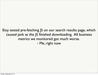 Etsy tested pre-fetching JS on our search results page, which
caused jank as the JS ﬁnished downloading. All business
metrics we monitored got much worse.
- Me, right now
Sunday, September 22, 13
 