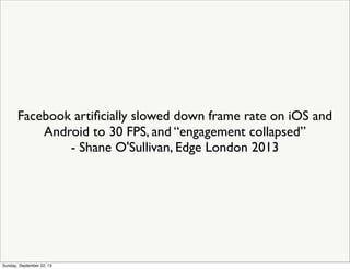 Facebook artiﬁcially slowed down frame rate on iOS and
Android to 30 FPS, and “engagement collapsed”
- Shane O'Sullivan, Edge London 2013
Sunday, September 22, 13
 