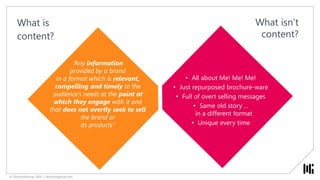 © DirectionGroup 2016 | directiongroup.com
All about Me! Me! Me!
Just repurposed brochure-ware
Full of overt selling messages
Same old story ...
in a different format
Unique every time
What isn’t
content?
What is
content?
“Any information
provided by a brand
in a format which is relevant,
compelling and timely to the
audience’s needs at the point at
which they engage with it and
that does not overtly seek to sell
the brand or
its products”
• All about Me! Me! Me!
• Just repurposed brochure-ware
• Full of overt selling messages
• Same old story ...
in a different format
• Unique every time
© DirectionGroup 2016 | directiongroup.com
 