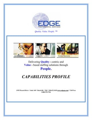 Quality. Value. People. ™
Delivering Quality - centric and
Value - based staffing solutions through
People.
CAPABILITIES PROFILE
1395 Piccard Drive ◊ Suite 160 ◊ Rockville ◊ Md ◊ 240.632.1010 www.edgeps.com ◊ Toll Free
1.888.578.7326
 
