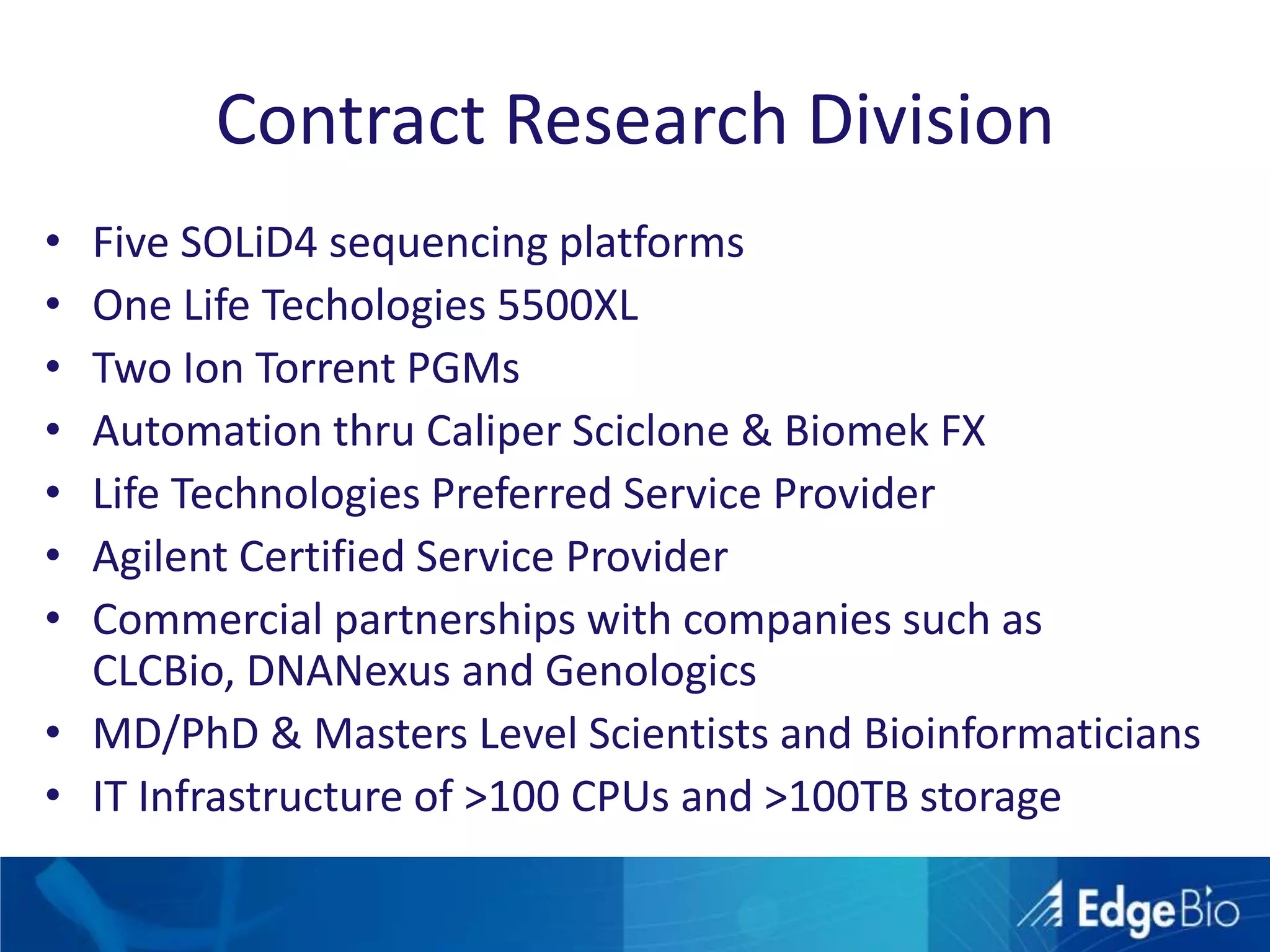 Contract Research DivisionFive SOLiD4 sequencing platformsOne Life Techologies 5500XLTwo Ion Torrent PGMsAutomation thru Caliper Sciclone& BiomekFXLife Technologies Preferred Service ProviderAgilent Certified Service ProviderCommercial partnerships with companies such as CLCBio, DNANexusand GenologicsMD/PhD & Masters Level Scientists and BioinformaticiansIT Infrastructure of >100 CPUs and >100TB storage