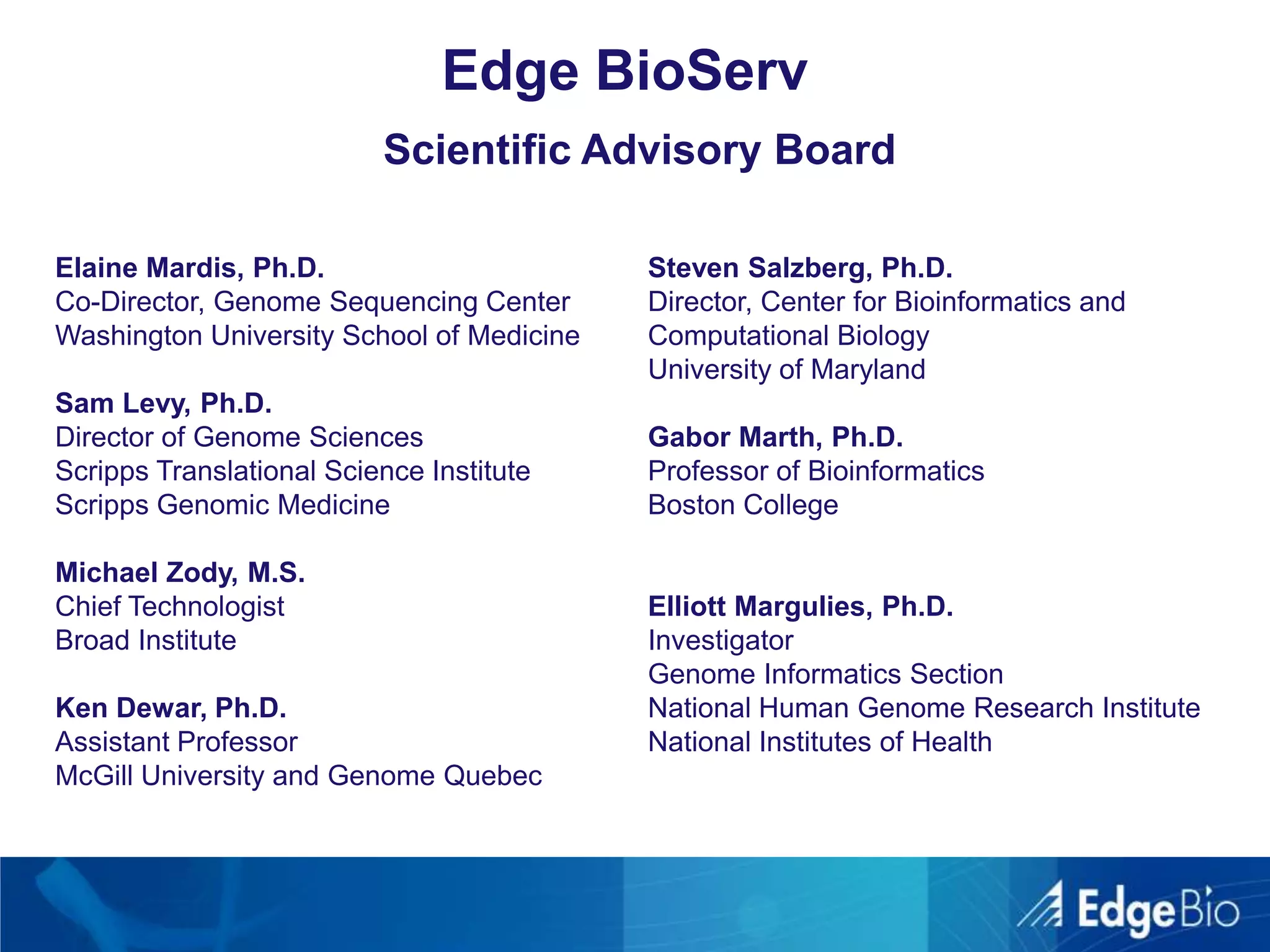 Edge BioServScientific Advisory BoardElaine Mardis, Ph.D.Co-Director, Genome Sequencing CenterWashington University School of MedicineSam Levy, Ph.D.Director of Genome SciencesScripps Translational Science InstituteScripps Genomic MedicineMichael Zody, M.S.Chief TechnologistBroad InstituteKen Dewar, Ph.D.Assistant ProfessorMcGill University and Genome QuebecSteven Salzberg, Ph.D.Director, Center for Bioinformatics and Computational BiologyUniversity of MarylandGabor Marth, Ph.D.Professor of BioinformaticsBoston CollegeElliott Margulies, Ph.D.InvestigatorGenome Informatics SectionNational Human Genome Research InstituteNational Institutes of Health