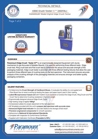 OVERVIEW
Page 1 of 2
SALIENT FEATURES
UNMATCHED
LIFETIME BUYBACK WARRANTY
TECHNICAL DETAILS
sales@paramountinstruments.com
Sales (24x7) : +91 999 999 1080, +91 9999 8899 33
Customer Care : +91 999 999 8037, +91 999 00 999 61
www.paramountinstruments.com
EDGE Crush Tester i9™ (DIGITAL)
Paramount Edge Crush Tester i9™ is an ergonomically designed Equipment with sturdy
mechanism to get Accurate & Reliable Results. It is used for performing three different tests : Edge
crush test, Ring crush test and Flat crush test to determine the actual and accurate strength of the
packaging materials. Edge crush tester is provided with three different testing fixtures that allow the user
to perform three different type of crushing tests on the test specimen. The instrument ensures accurate
analysis of the crushing strength of the packaging materials and ensures stronger and better-quality
packaging containers.
● To Determine the Crush Strength of Cardboard Boxes. It evaluates the ability of a corrugated and
Fibre Board box to resist crushing by testing the paper and paper board used in their making
● Latest Microprocessor based unit with Feather touch Controls to Conduct the Edge Crush, Ring Crush and Flat
Crush Test to determine Crushing resistance in Kg/Unit Length
● Ergonomically designed advance Edge Crush Tester
● High testing range of up to 100kgf
● Compression plates for proper placement of the test specimen
● All Templates provided with the unit to prepare test specimen with accurate sizes
● Advanced Digital load indicator for accurate readout and storage of test result
● Precision engineered components for smooth operation
● Adherence to National & International Standards
● Complete with Inspection & Conformance Certificate
● Supplied with Calibration Certificate (Traceable to NPL)
PARAMOUNT Model Digital Edge Crush Tester
 