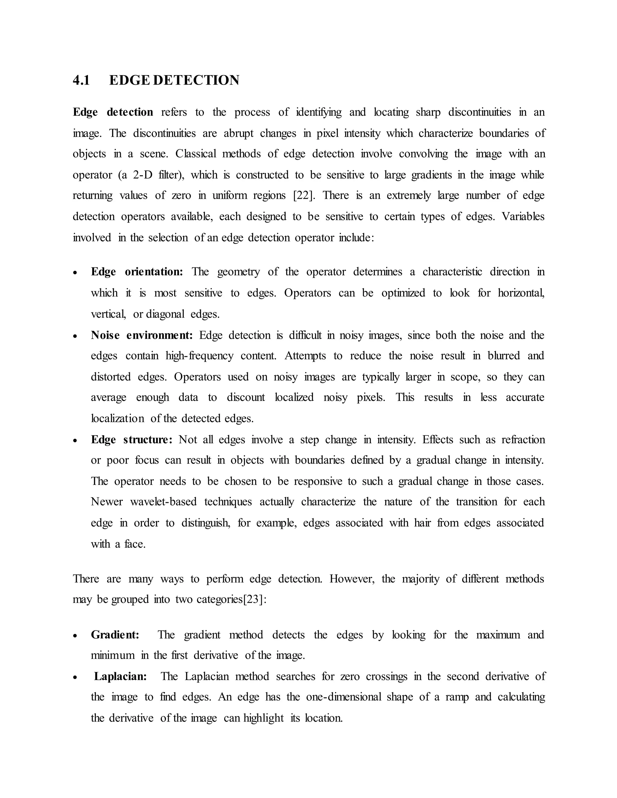 4.1 EDGE DETECTION Edge detection refers to the process of identifying and locating sharp discontinuities in an image. The discontinuities are abrupt changes in pixel intensity which characterize boundaries of objects in a scene. Classical methods of edge detection involve convolving the image with an operator (a 2-D filter), which is constructed to be sensitive to large gradients in the image while returning values of zero in uniform regions [22]. There is an extremely large number of edge detection operators available, each designed to be sensitive to certain types of edges. Variables involved in the selection of an edge detection operator include:  Edge orientation: The geometry of the operator determines a characteristic direction in which it is most sensitive to edges. Operators can be optimized to look for horizontal, vertical, or diagonal edges.  Noise environment: Edge detection is difficult in noisy images, since both the noise and the edges contain high-frequency content. Attempts to reduce the noise result in blurred and distorted edges. Operators used on noisy images are typically larger in scope, so they can average enough data to discount localized noisy pixels. This results in less accurate localization of the detected edges.  Edge structure: Not all edges involve a step change in intensity. Effects such as refraction or poor focus can result in objects with boundaries defined by a gradual change in intensity. The operator needs to be chosen to be responsive to such a gradual change in those cases. Newer wavelet-based techniques actually characterize the nature of the transition for each edge in order to distinguish, for example, edges associated with hair from edges associated with a face. There are many ways to perform edge detection. However, the majority of different methods may be grouped into two categories[23]:  Gradient: The gradient method detects the edges by looking for the maximum and minimum in the first derivative of the image.  Laplacian: The Laplacian method searches for zero crossings in the second derivative of the image to find edges. An edge has the one-dimensional shape of a ramp and calculating the derivative of the image can highlight its location. 