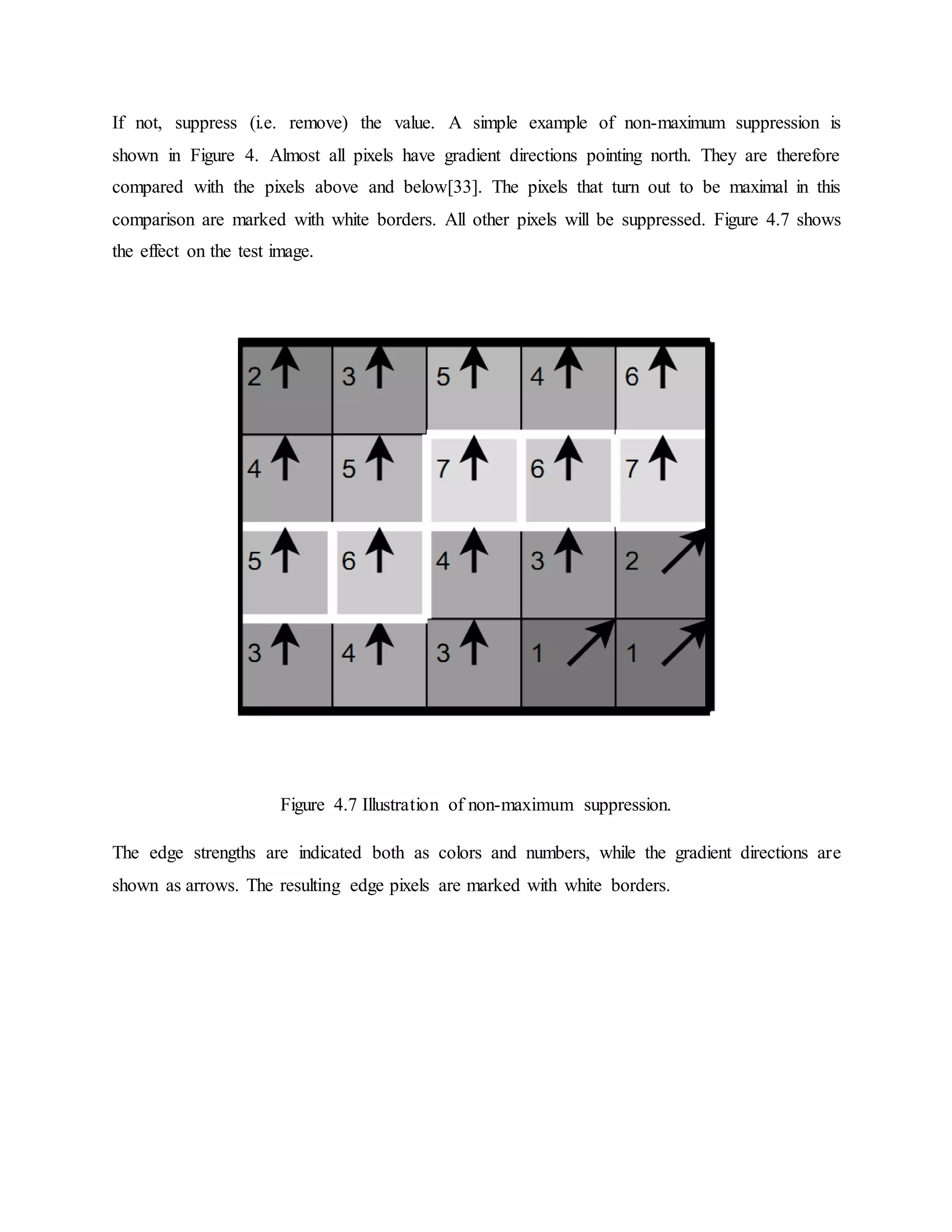 If not, suppress (i.e. remove) the value. A simple example of non-maximum suppression is shown in Figure 4. Almost all pixels have gradient directions pointing north. They are therefore compared with the pixels above and below[33]. The pixels that turn out to be maximal in this comparison are marked with white borders. All other pixels will be suppressed. Figure 4.7 shows the effect on the test image. Figure 4.7 Illustration of non-maximum suppression. The edge strengths are indicated both as colors and numbers, while the gradient directions are shown as arrows. The resulting edge pixels are marked with white borders. 
