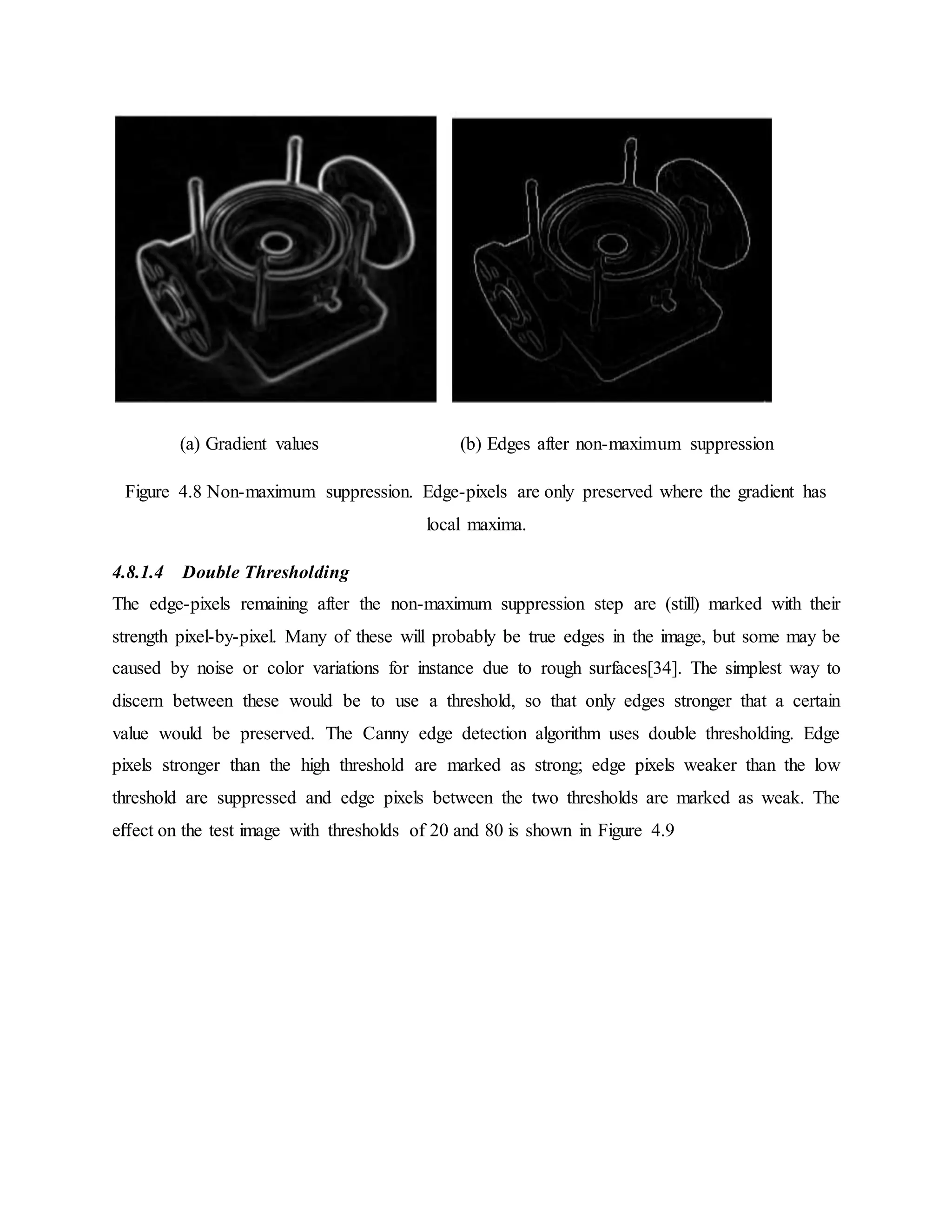 (a) Gradient values (b) Edges after non-maximum suppression Figure 4.8 Non-maximum suppression. Edge-pixels are only preserved where the gradient has local maxima. 4.8.1.4 Double Thresholding The edge-pixels remaining after the non-maximum suppression step are (still) marked with their strength pixel-by-pixel. Many of these will probably be true edges in the image, but some may be caused by noise or color variations for instance due to rough surfaces[34]. The simplest way to discern between these would be to use a threshold, so that only edges stronger that a certain value would be preserved. The Canny edge detection algorithm uses double thresholding. Edge pixels stronger than the high threshold are marked as strong; edge pixels weaker than the low threshold are suppressed and edge pixels between the two thresholds are marked as weak. The eﬀect on the test image with thresholds of 20 and 80 is shown in Figure 4.9 