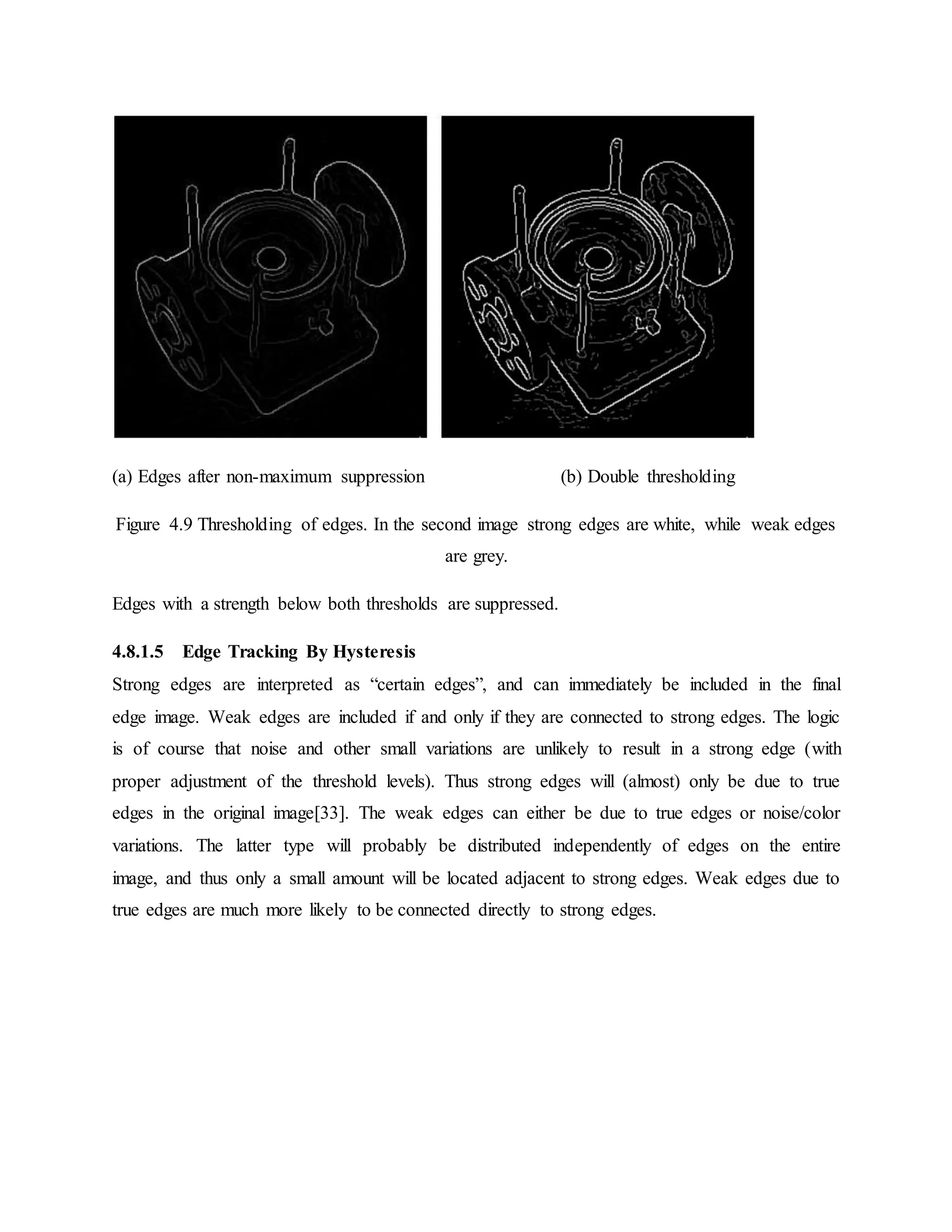 (a) Edges after non-maximum suppression (b) Double thresholding Figure 4.9 Thresholding of edges. In the second image strong edges are white, while weak edges are grey. Edges with a strength below both thresholds are suppressed. 4.8.1.5 Edge Tracking By Hysteresis Strong edges are interpreted as “certain edges”, and can immediately be included in the final edge image. Weak edges are included if and only if they are connected to strong edges. The logic is of course that noise and other small variations are unlikely to result in a strong edge (with proper adjustment of the threshold levels). Thus strong edges will (almost) only be due to true edges in the original image[33]. The weak edges can either be due to true edges or noise/color variations. The latter type will probably be distributed independently of edges on the entire image, and thus only a small amount will be located adjacent to strong edges. Weak edges due to true edges are much more likely to be connected directly to strong edges. 
