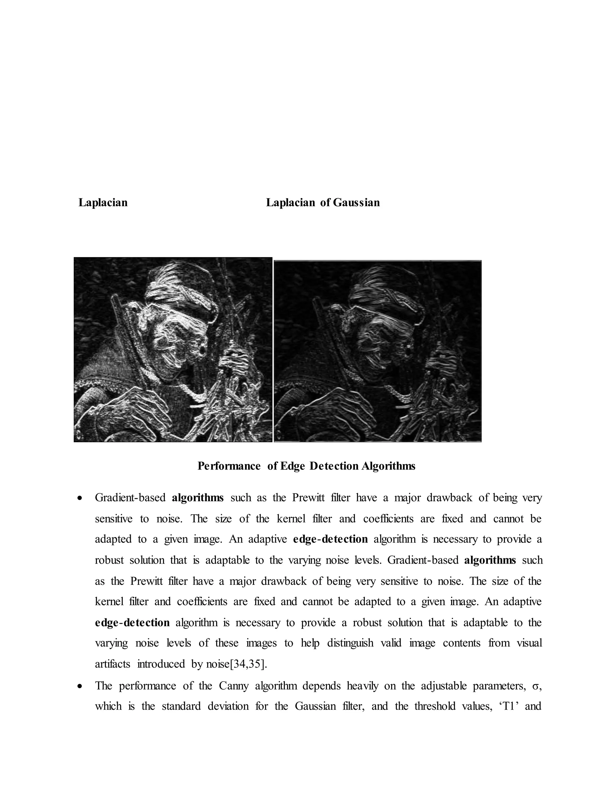 Laplacian Laplacian of Gaussian Performance of Edge Detection Algorithms  Gradient-based algorithms such as the Prewitt filter have a major drawback of being very sensitive to noise. The size of the kernel filter and coefficients are fixed and cannot be adapted to a given image. An adaptive edge-detection algorithm is necessary to provide a robust solution that is adaptable to the varying noise levels. Gradient-based algorithms such as the Prewitt filter have a major drawback of being very sensitive to noise. The size of the kernel filter and coefficients are fixed and cannot be adapted to a given image. An adaptive edge-detection algorithm is necessary to provide a robust solution that is adaptable to the varying noise levels of these images to help distinguish valid image contents from visual artifacts introduced by noise[34,35].  The performance of the Canny algorithm depends heavily on the adjustable parameters, σ, which is the standard deviation for the Gaussian filter, and the threshold values, ‘T1’ and 
