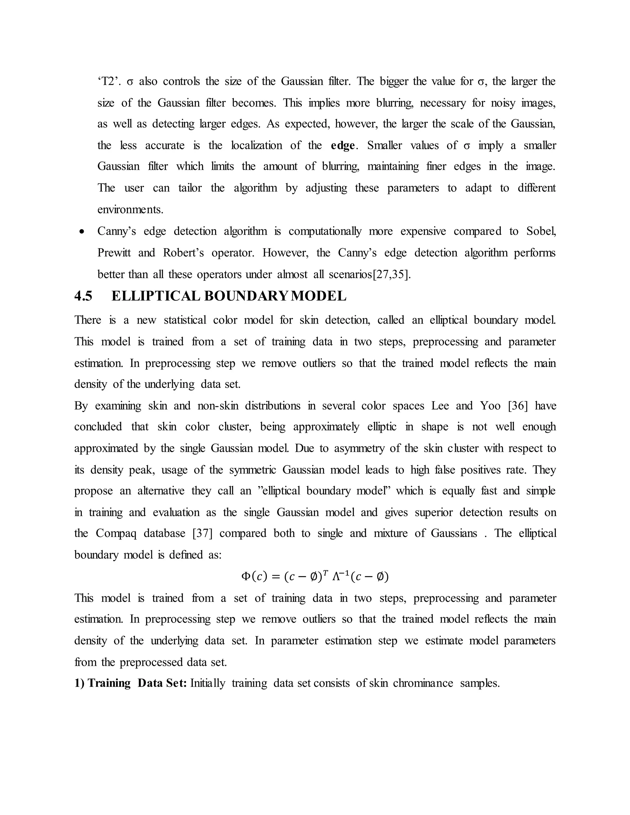 ‘T2’. σ also controls the size of the Gaussian filter. The bigger the value for σ, the larger the size of the Gaussian filter becomes. This implies more blurring, necessary for noisy images, as well as detecting larger edges. As expected, however, the larger the scale of the Gaussian, the less accurate is the localization of the edge. Smaller values of σ imply a smaller Gaussian filter which limits the amount of blurring, maintaining finer edges in the image. The user can tailor the algorithm by adjusting these parameters to adapt to different environments.  Canny’s edge detection algorithm is computationally more expensive compared to Sobel, Prewitt and Robert’s operator. However, the Canny’s edge detection algorithm performs better than all these operators under almost all scenarios[27,35]. 4.5 ELLIPTICAL BOUNDARYMODEL There is a new statistical color model for skin detection, called an elliptical boundary model. This model is trained from a set of training data in two steps, preprocessing and parameter estimation. In preprocessing step we remove outliers so that the trained model reflects the main density of the underlying data set. By examining skin and non-skin distributions in several color spaces Lee and Yoo [36] have concluded that skin color cluster, being approximately elliptic in shape is not well enough approximated by the single Gaussian model. Due to asymmetry of the skin cluster with respect to its density peak, usage of the symmetric Gaussian model leads to high false positives rate. They propose an alternative they call an ”elliptical boundary model” which is equally fast and simple in training and evaluation as the single Gaussian model and gives superior detection results on the Compaq database [37] compared both to single and mixture of Gaussians . The elliptical boundary model is deﬁned as: Φ( 𝑐) = (𝑐 − ∅) 𝑇 Λ−1 (𝑐 − ∅) This model is trained from a set of training data in two steps, preprocessing and parameter estimation. In preprocessing step we remove outliers so that the trained model reflects the main density of the underlying data set. In parameter estimation step we estimate model parameters from the preprocessed data set. 1) Training Data Set: Initially training data set consists of skin chrominance samples. 