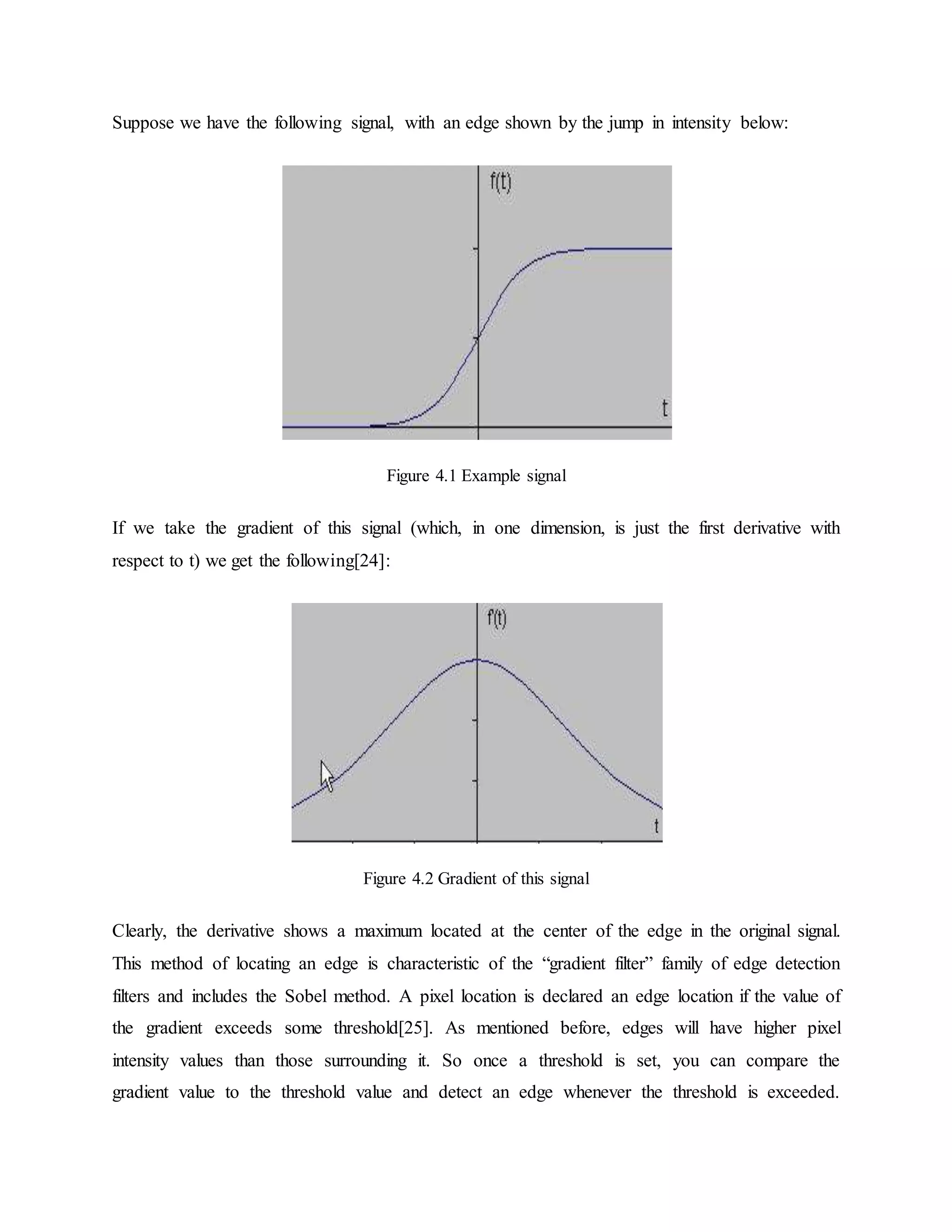 Suppose we have the following signal, with an edge shown by the jump in intensity below: Figure 4.1 Example signal If we take the gradient of this signal (which, in one dimension, is just the first derivative with respect to t) we get the following[24]: Figure 4.2 Gradient of this signal Clearly, the derivative shows a maximum located at the center of the edge in the original signal. This method of locating an edge is characteristic of the “gradient filter” family of edge detection filters and includes the Sobel method. A pixel location is declared an edge location if the value of the gradient exceeds some threshold[25]. As mentioned before, edges will have higher pixel intensity values than those surrounding it. So once a threshold is set, you can compare the gradient value to the threshold value and detect an edge whenever the threshold is exceeded. 
