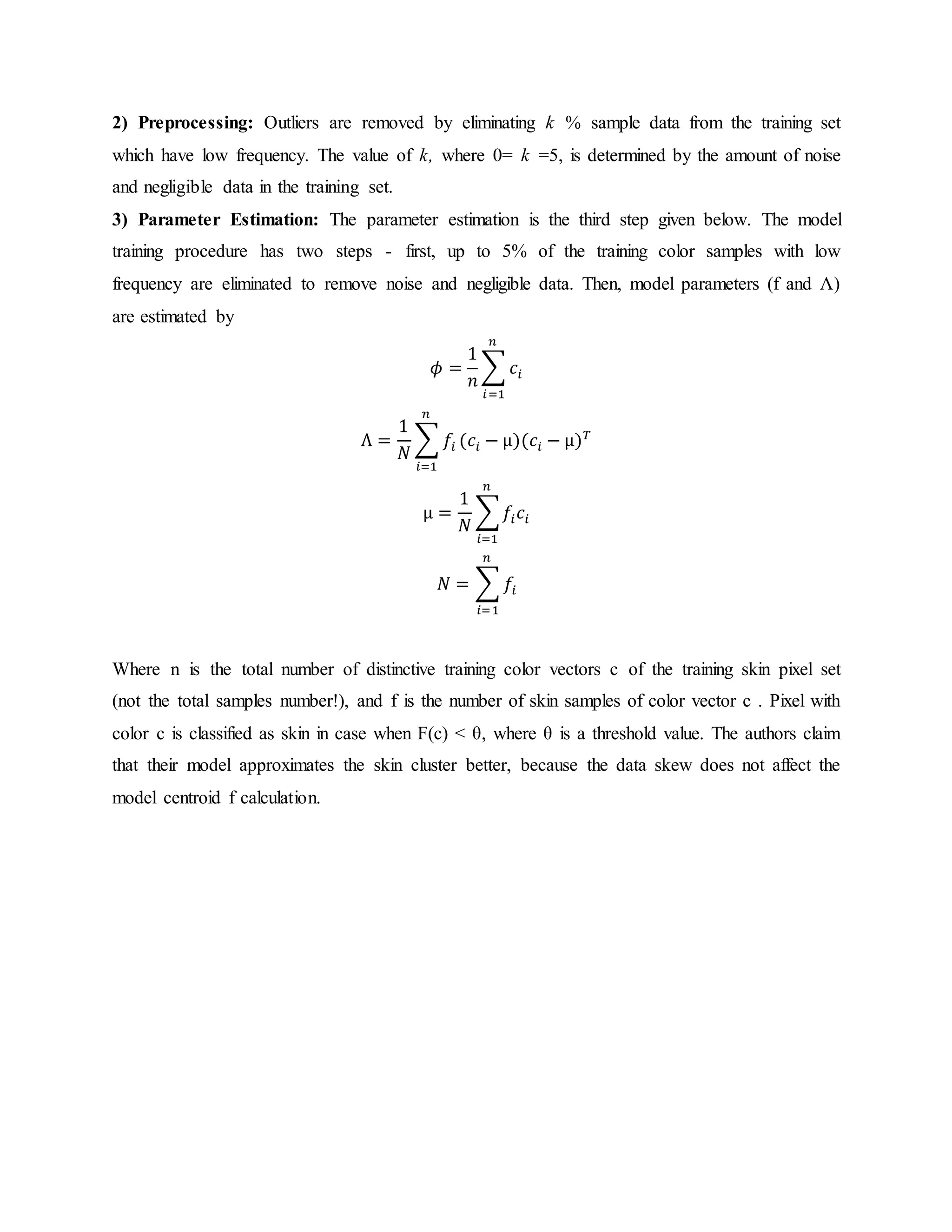 2) Preprocessing: Outliers are removed by eliminating k % sample data from the training set which have low frequency. The value of k, where 0= k =5, is determined by the amount of noise and negligible data in the training set. 3) Parameter Estimation: The parameter estimation is the third step given below. The model training procedure has two steps - first, up to 5% of the training color samples with low frequency are eliminated to remove noise and negligible data. Then, model parameters (f and Λ) are estimated by 𝜙 = 1 𝑛 ∑ 𝑐𝑖 𝑛 𝑖=1 Λ = 1 𝑁 ∑ 𝑓𝑖 𝑛 𝑖=1 (𝑐𝑖 − μ)(𝑐𝑖 − μ) 𝑇 μ = 1 𝑁 ∑ 𝑓𝑖 𝑐𝑖 𝑛 𝑖=1 𝑁 = ∑ 𝑓𝑖 𝑛 𝑖=1 Where n is the total number of distinctive training color vectors c of the training skin pixel set (not the total samples number!), and f is the number of skin samples of color vector c . Pixel with color c is classified as skin in case when F(c) < θ, where θ is a threshold value. The authors claim that their model approximates the skin cluster better, because the data skew does not affect the model centroid f calculation. 