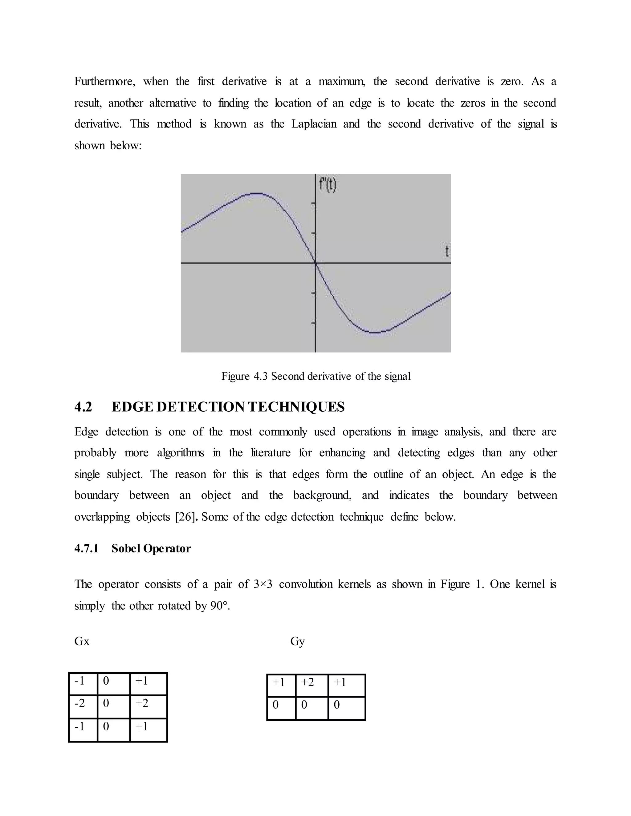 Furthermore, when the first derivative is at a maximum, the second derivative is zero. As a result, another alternative to finding the location of an edge is to locate the zeros in the second derivative. This method is known as the Laplacian and the second derivative of the signal is shown below: Figure 4.3 Second derivative of the signal 4.2 EDGE DETECTION TECHNIQUES Edge detection is one of the most commonly used operations in image analysis, and there are probably more algorithms in the literature for enhancing and detecting edges than any other single subject. The reason for this is that edges form the outline of an object. An edge is the boundary between an object and the background, and indicates the boundary between overlapping objects [26]. Some of the edge detection technique define below. 4.7.1 Sobel Operator The operator consists of a pair of 3×3 convolution kernels as shown in Figure 1. One kernel is simply the other rotated by 90°. Gx Gy -1 0 +1 -2 0 +2 -1 0 +1 +1 +2 +1 0 0 0 