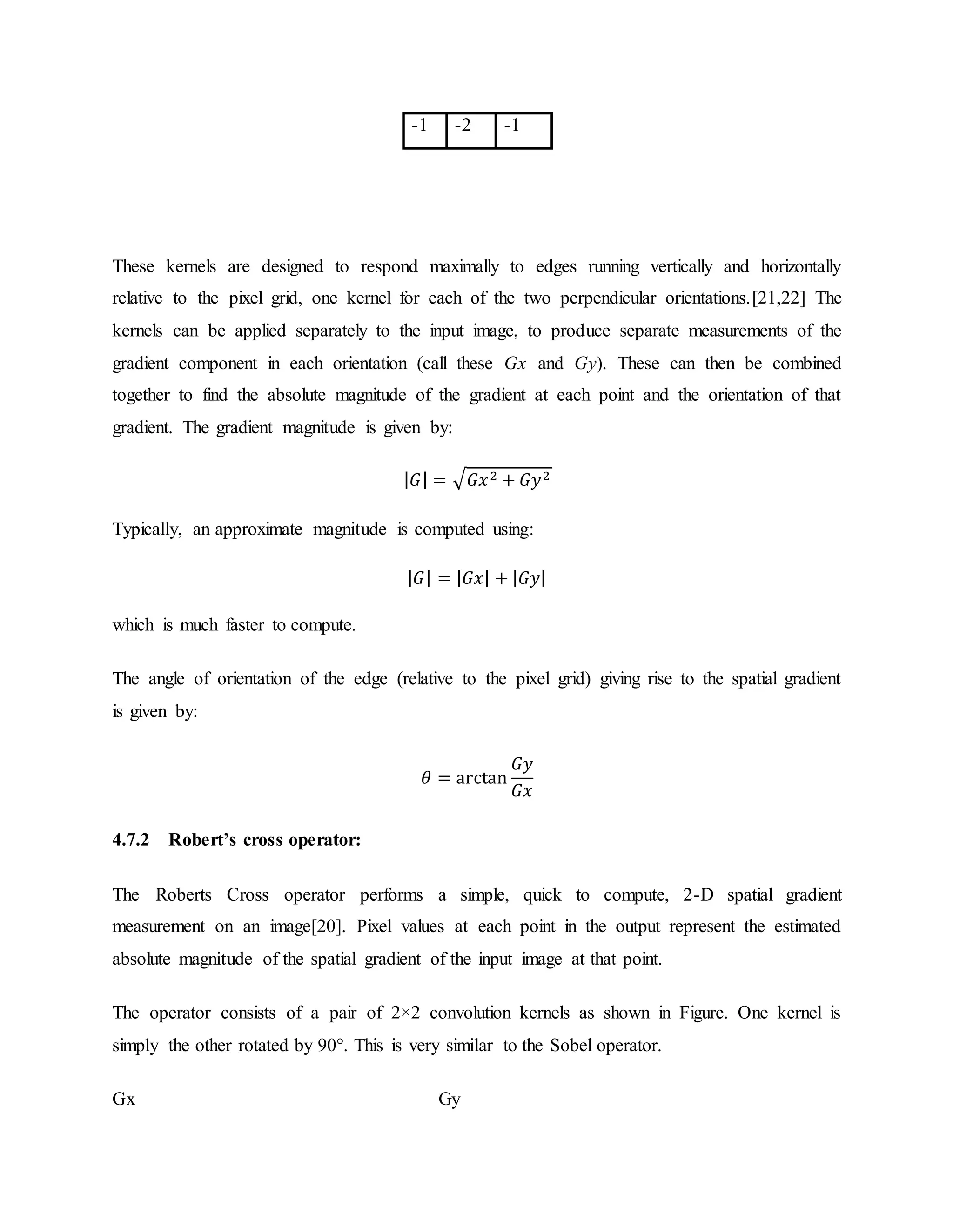 These kernels are designed to respond maximally to edges running vertically and horizontally relative to the pixel grid, one kernel for each of the two perpendicular orientations.[21,22] The kernels can be applied separately to the input image, to produce separate measurements of the gradient component in each orientation (call these Gx and Gy). These can then be combined together to find the absolute magnitude of the gradient at each point and the orientation of that gradient. The gradient magnitude is given by: | 𝐺| = √ 𝐺𝑥2 + 𝐺𝑦2 Typically, an approximate magnitude is computed using: | 𝐺| = | 𝐺𝑥| + | 𝐺𝑦| which is much faster to compute. The angle of orientation of the edge (relative to the pixel grid) giving rise to the spatial gradient is given by: 𝜃 = arctan 𝐺𝑦 𝐺𝑥 4.7.2 Robert’s cross operator: The Roberts Cross operator performs a simple, quick to compute, 2-D spatial gradient measurement on an image[20]. Pixel values at each point in the output represent the estimated absolute magnitude of the spatial gradient of the input image at that point. The operator consists of a pair of 2×2 convolution kernels as shown in Figure. One kernel is simply the other rotated by 90°. This is very similar to the Sobel operator. Gx Gy -1 -2 -1 