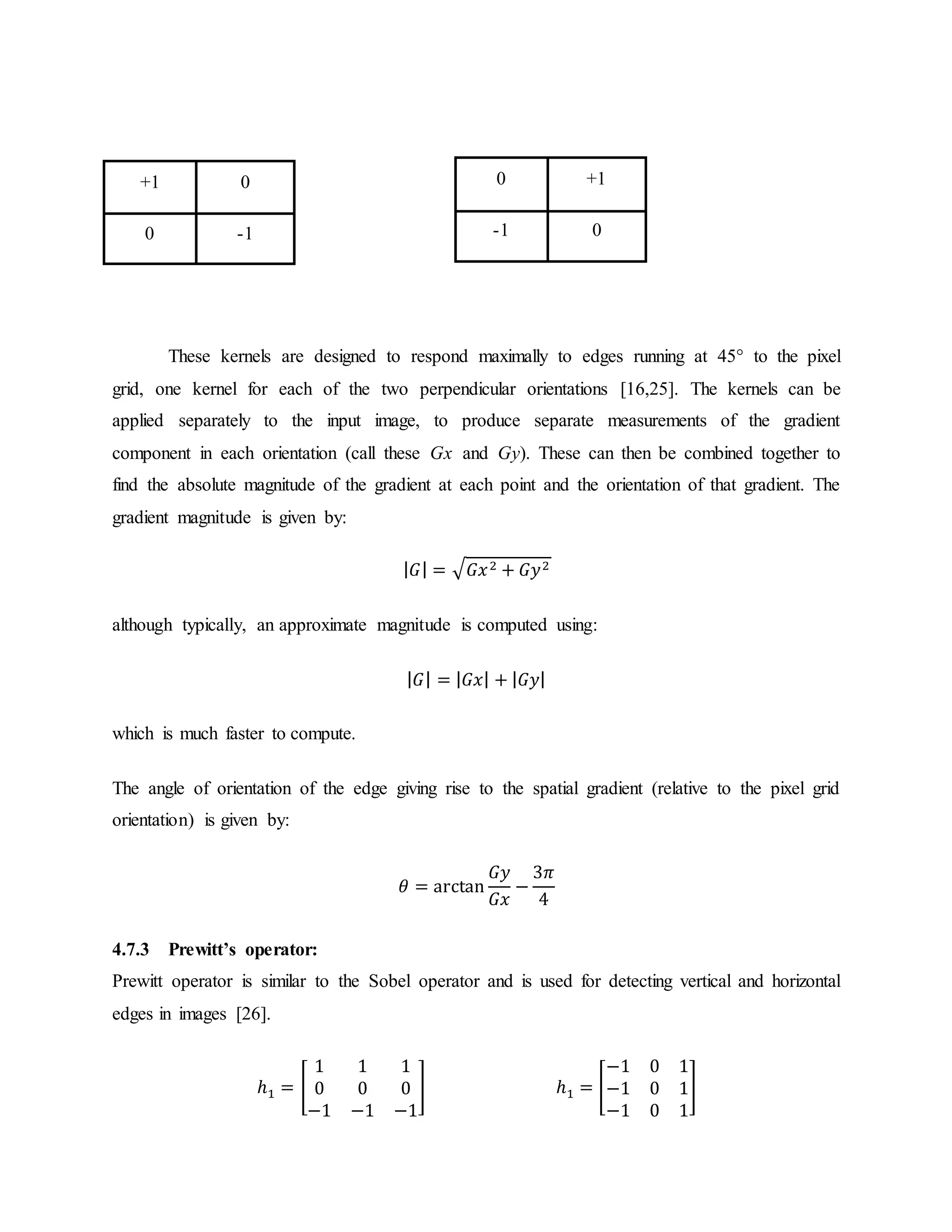 These kernels are designed to respond maximally to edges running at 45° to the pixel grid, one kernel for each of the two perpendicular orientations [16,25]. The kernels can be applied separately to the input image, to produce separate measurements of the gradient component in each orientation (call these Gx and Gy). These can then be combined together to find the absolute magnitude of the gradient at each point and the orientation of that gradient. The gradient magnitude is given by: | 𝐺| = √ 𝐺𝑥2 + 𝐺𝑦2 although typically, an approximate magnitude is computed using: | 𝐺| = | 𝐺𝑥| + | 𝐺𝑦| which is much faster to compute. The angle of orientation of the edge giving rise to the spatial gradient (relative to the pixel grid orientation) is given by: 𝜃 = arctan 𝐺𝑦 𝐺𝑥 − 3𝜋 4 4.7.3 Prewitt’s operator: Prewitt operator is similar to the Sobel operator and is used for detecting vertical and horizontal edges in images [26]. ℎ1 = [ 1 1 1 0 0 0 −1 −1 −1 ] ℎ1 = [ −1 0 1 −1 0 1 −1 0 1 ] +1 0 0 -1 0 +1 -1 0 