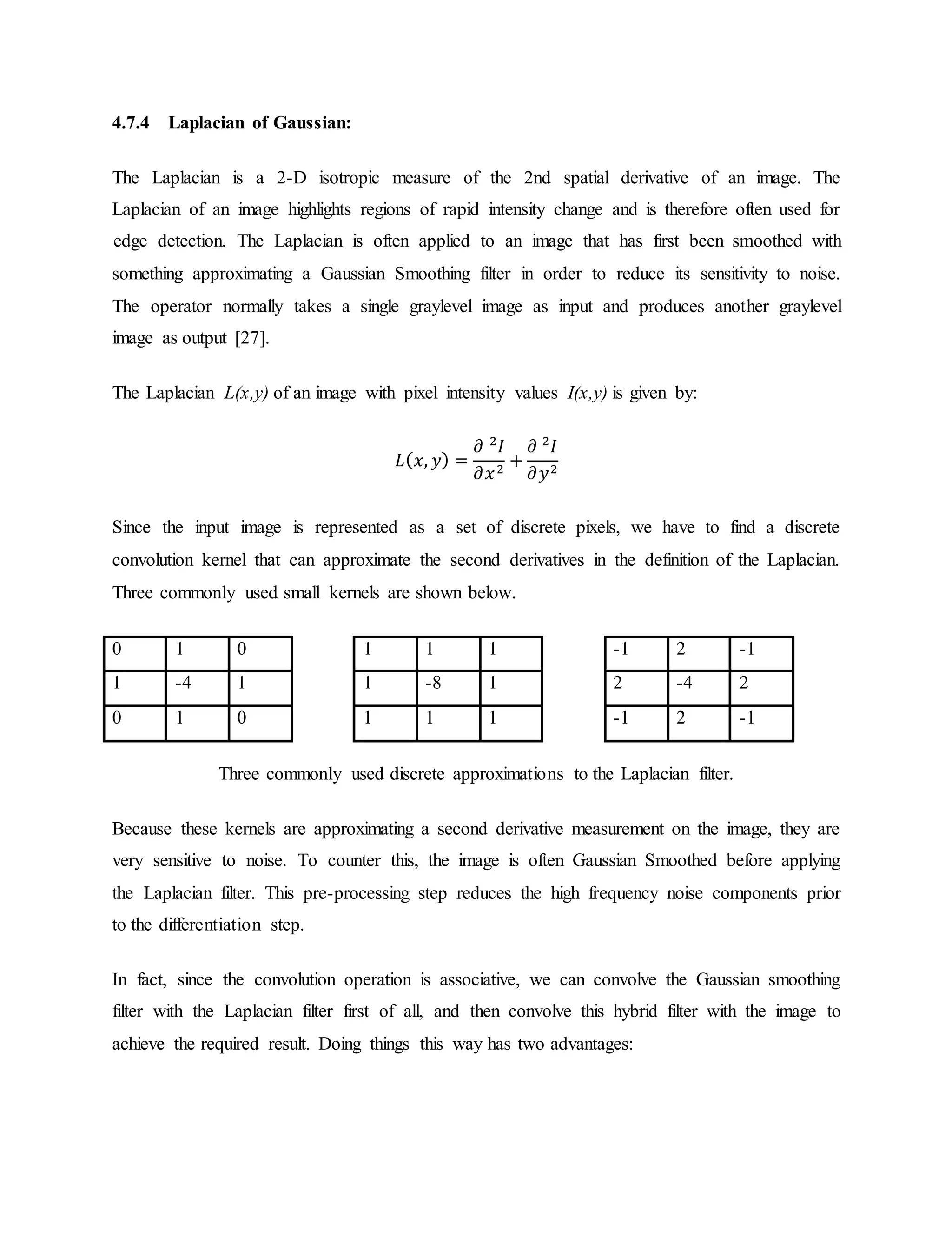 4.7.4 Laplacian of Gaussian: The Laplacian is a 2-D isotropic measure of the 2nd spatial derivative of an image. The Laplacian of an image highlights regions of rapid intensity change and is therefore often used for edge detection. The Laplacian is often applied to an image that has first been smoothed with something approximating a Gaussian Smoothing filter in order to reduce its sensitivity to noise. The operator normally takes a single graylevel image as input and produces another graylevel image as output [27]. The Laplacian L(x,y) of an image with pixel intensity values I(x,y) is given by: 𝐿( 𝑥, 𝑦) = 𝜕 2 𝐼 𝜕𝑥2 + 𝜕 2 𝐼 𝜕𝑦2 Since the input image is represented as a set of discrete pixels, we have to find a discrete convolution kernel that can approximate the second derivatives in the definition of the Laplacian. Three commonly used small kernels are shown below. 0 1 0 1 1 1 -1 2 -1 1 -4 1 1 -8 1 2 -4 2 0 1 0 1 1 1 -1 2 -1 Three commonly used discrete approximations to the Laplacian filter. Because these kernels are approximating a second derivative measurement on the image, they are very sensitive to noise. To counter this, the image is often Gaussian Smoothed before applying the Laplacian filter. This pre-processing step reduces the high frequency noise components prior to the differentiation step. In fact, since the convolution operation is associative, we can convolve the Gaussian smoothing filter with the Laplacian filter first of all, and then convolve this hybrid filter with the image to achieve the required result. Doing things this way has two advantages: 
