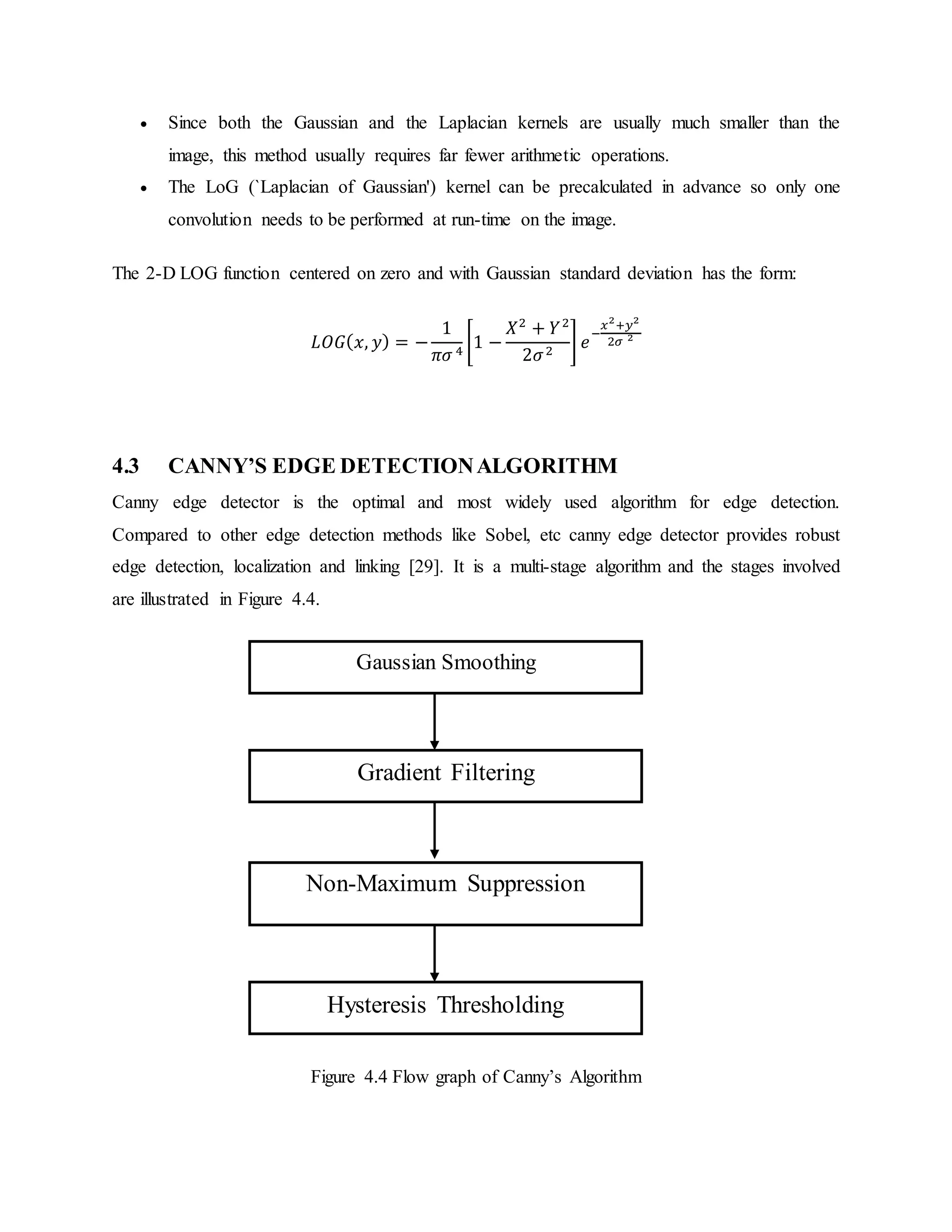  Since both the Gaussian and the Laplacian kernels are usually much smaller than the image, this method usually requires far fewer arithmetic operations.  The LoG (`Laplacian of Gaussian') kernel can be precalculated in advance so only one convolution needs to be performed at run-time on the image. The 2-D LOG function centered on zero and with Gaussian standard deviation has the form: 𝐿𝑂𝐺( 𝑥, 𝑦) = − 1 𝜋𝜎 4 [1 − 𝑋2 + 𝑌2 2𝜎2 ] 𝑒 − 𝑥2 +𝑦2 2𝜎 2 4.3 CANNY’S EDGE DETECTIONALGORITHM Canny edge detector is the optimal and most widely used algorithm for edge detection. Compared to other edge detection methods like Sobel, etc canny edge detector provides robust edge detection, localization and linking [29]. It is a multi-stage algorithm and the stages involved are illustrated in Figure 4.4. Figure 4.4 Flow graph of Canny’s Algorithm Gaussian Smoothing Gradient Filtering Hysteresis Thresholding Non-Maximum Suppression 