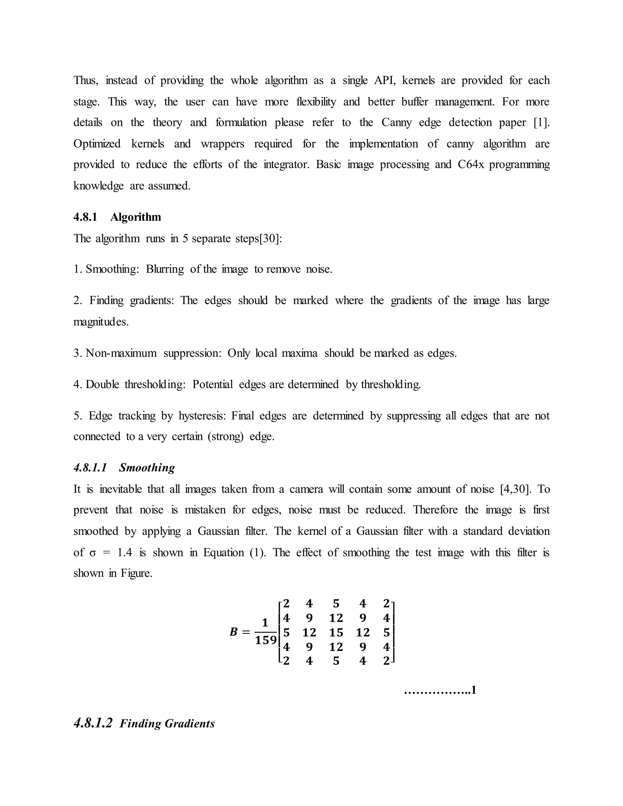 Thus, instead of providing the whole algorithm as a single API, kernels are provided for each stage. This way, the user can have more flexibility and better buffer management. For more details on the theory and formulation please refer to the Canny edge detection paper [1]. Optimized kernels and wrappers required for the implementation of canny algorithm are provided to reduce the efforts of the integrator. Basic image processing and C64x programming knowledge are assumed. 4.8.1 Algorithm The algorithm runs in 5 separate steps[30]: 1. Smoothing: Blurring of the image to remove noise. 2. Finding gradients: The edges should be marked where the gradients of the image has large magnitudes. 3. Non-maximum suppression: Only local maxima should be marked as edges. 4. Double thresholding: Potential edges are determined by thresholding. 5. Edge tracking by hysteresis: Final edges are determined by suppressing all edges that are not connected to a very certain (strong) edge. 4.8.1.1 Smoothing It is inevitable that all images taken from a camera will contain some amount of noise [4,30]. To prevent that noise is mistaken for edges, noise must be reduced. Therefore the image is first smoothed by applying a Gaussian filter. The kernel of a Gaussian filter with a standard deviation of σ = 1.4 is shown in Equation (1). The effect of smoothing the test image with this filter is shown in Figure. 𝑩 = 𝟏 𝟏𝟓𝟗 [ 𝟐 𝟒 𝟓 𝟒 𝟐 𝟒 𝟗 𝟏𝟐 𝟗 𝟒 𝟓 𝟏𝟐 𝟏𝟓 𝟏𝟐 𝟓 𝟒 𝟗 𝟏𝟐 𝟗 𝟒 𝟐 𝟒 𝟓 𝟒 𝟐] ……………..1 4.8.1.2 Finding Gradients 