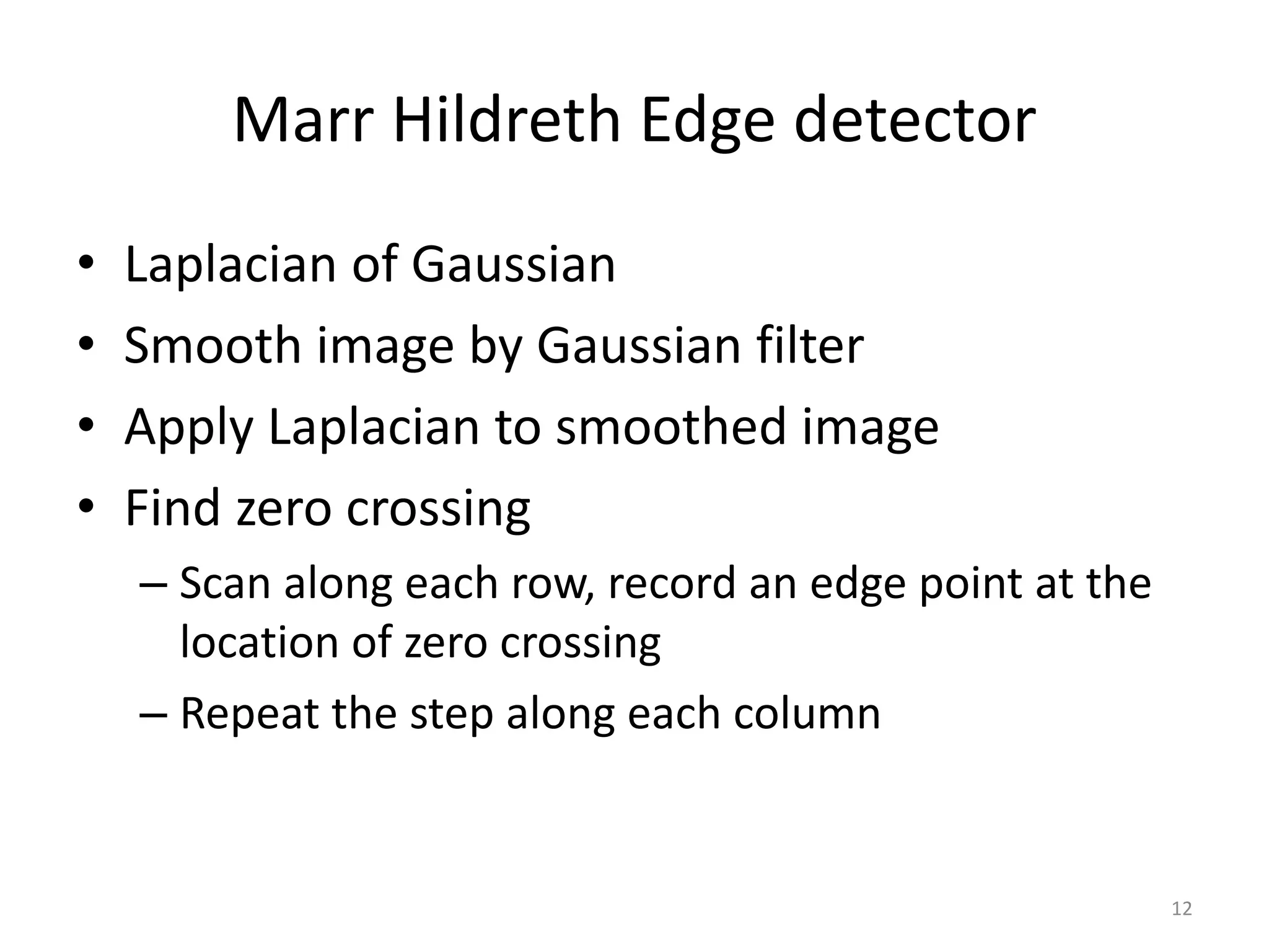 Marr Hildreth Edge detector
• Laplacian of Gaussian
• Smooth image by Gaussian filter
• Apply Laplacian to smoothed image
• Find zero crossing
– Scan along each row, record an edge point at the
location of zero crossing
– Repeat the step along each column
12
 