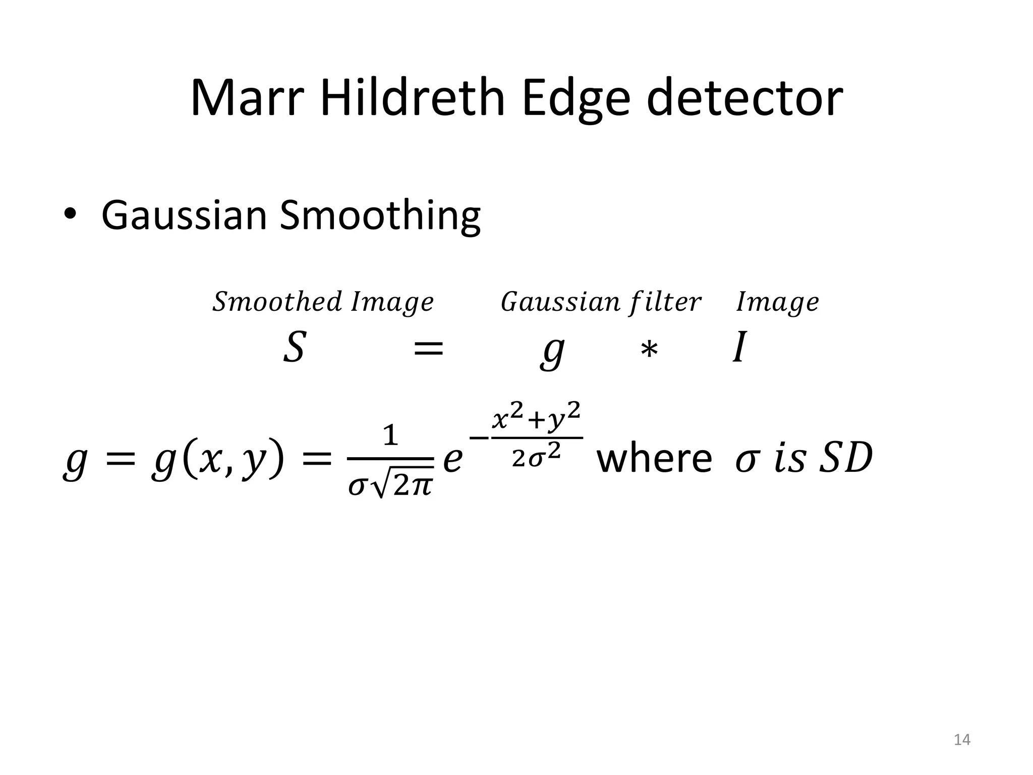 • Gaussian Smoothing
𝑆𝑚𝑜𝑜𝑡ℎ𝑒𝑑 𝐼𝑚𝑎𝑔𝑒 𝐺𝑎𝑢𝑠𝑠𝑖𝑎𝑛 𝑓𝑖𝑙𝑡𝑒𝑟 𝐼𝑚𝑎𝑔𝑒
𝑆 = 𝑔 ∗ 𝐼
𝑔 = 𝑔 𝑥, 𝑦 =
1
𝜎 2𝜋
𝑒
−
𝑥2+𝑦2
2𝜎2
where 𝜎 𝑖𝑠 𝑆𝐷
Marr Hildreth Edge detector
14
 