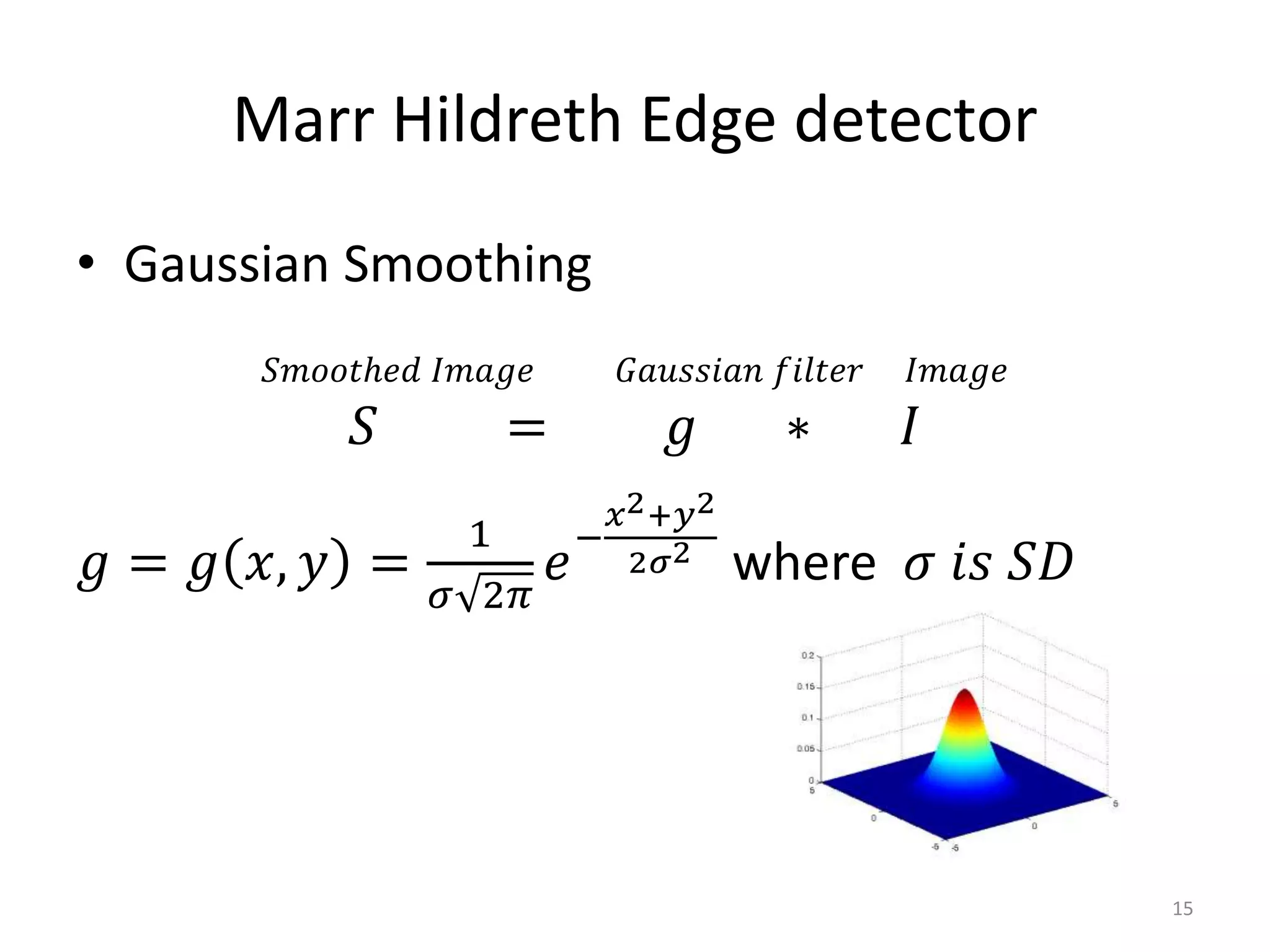 • Gaussian Smoothing
𝑆𝑚𝑜𝑜𝑡ℎ𝑒𝑑 𝐼𝑚𝑎𝑔𝑒 𝐺𝑎𝑢𝑠𝑠𝑖𝑎𝑛 𝑓𝑖𝑙𝑡𝑒𝑟 𝐼𝑚𝑎𝑔𝑒
𝑆 = 𝑔 ∗ 𝐼
𝑔 = 𝑔 𝑥, 𝑦 =
1
𝜎 2𝜋
𝑒
−
𝑥2+𝑦2
2𝜎2
where 𝜎 𝑖𝑠 𝑆𝐷
Marr Hildreth Edge detector
15
 