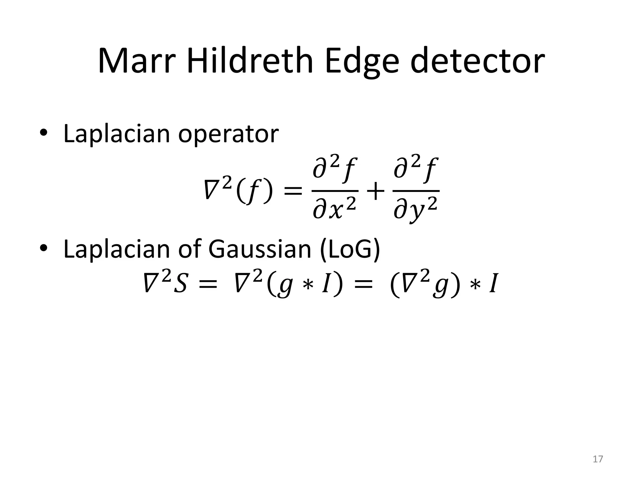 Marr Hildreth Edge detector
• Laplacian operator
𝛻2
𝑓 =
𝜕2
𝑓
𝜕𝑥2
+
𝜕2
𝑓
𝜕𝑦2
• Laplacian of Gaussian (LoG)
𝛻2
𝑆 = 𝛻2
𝑔 ∗ 𝐼 = (𝛻2
𝑔) ∗ 𝐼
17
 
