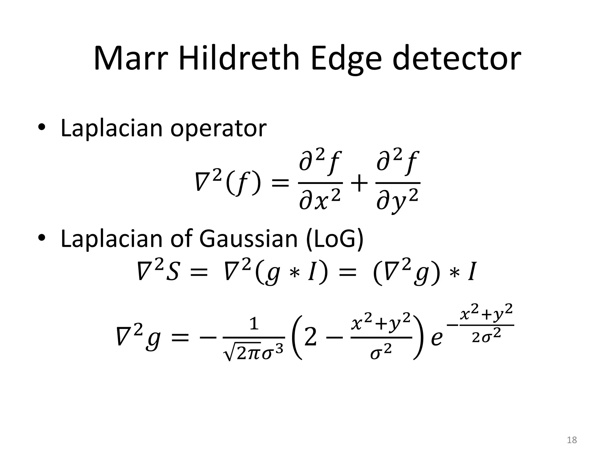 Marr Hildreth Edge detector
• Laplacian operator
𝛻2
𝑓 =
𝜕2
𝑓
𝜕𝑥2
+
𝜕2
𝑓
𝜕𝑦2
• Laplacian of Gaussian (LoG)
𝛻2
𝑆 = 𝛻2
𝑔 ∗ 𝐼 = (𝛻2
𝑔) ∗ 𝐼
𝛻2
𝑔 = −
1
2𝜋𝜎3 2 −
𝑥2+𝑦2
𝜎2 𝑒
−
𝑥2+𝑦2
2𝜎2
18
 