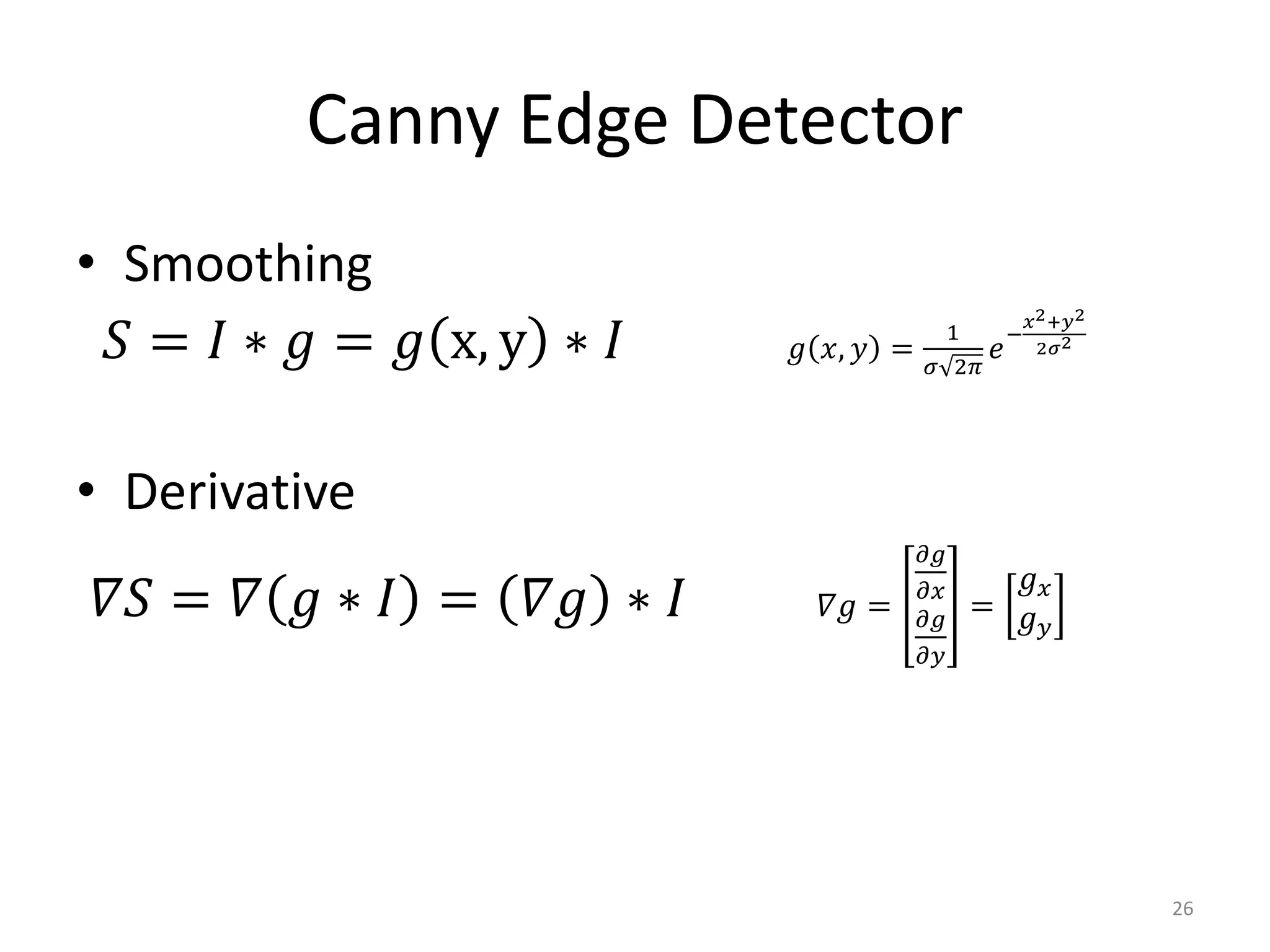 Canny Edge Detector
• Smoothing
𝑆 = 𝐼 ∗ 𝑔 = 𝑔 x, y ∗ 𝐼 𝑔 𝑥, 𝑦 =
1
𝜎 2𝜋
𝑒
−
𝑥2+𝑦2
2𝜎2
• Derivative
𝛻𝑆 = 𝛻 𝑔 ∗ 𝐼 = 𝛻𝑔 ∗ 𝐼 𝛻𝑔 =
𝜕𝑔
𝜕𝑥
𝜕𝑔
𝜕𝑦
=
𝑔 𝑥
𝑔 𝑦
26
 