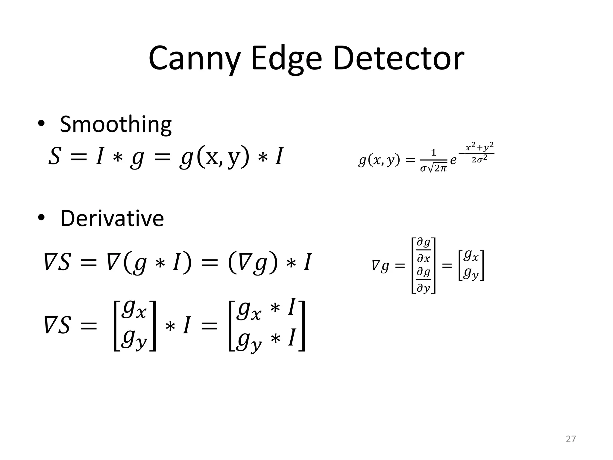 Canny Edge Detector
• Smoothing
𝑆 = 𝐼 ∗ 𝑔 = 𝑔 x, y ∗ 𝐼 𝑔 𝑥, 𝑦 =
1
𝜎 2𝜋
𝑒
−
𝑥2+𝑦2
2𝜎2
• Derivative
𝛻𝑆 = 𝛻 𝑔 ∗ 𝐼 = 𝛻𝑔 ∗ 𝐼 𝛻𝑔 =
𝜕𝑔
𝜕𝑥
𝜕𝑔
𝜕𝑦
=
𝑔 𝑥
𝑔 𝑦
𝛻𝑆 =
𝑔 𝑥
𝑔 𝑦
∗ 𝐼 =
𝑔 𝑥 ∗ 𝐼
𝑔 𝑦 ∗ 𝐼
27
 
