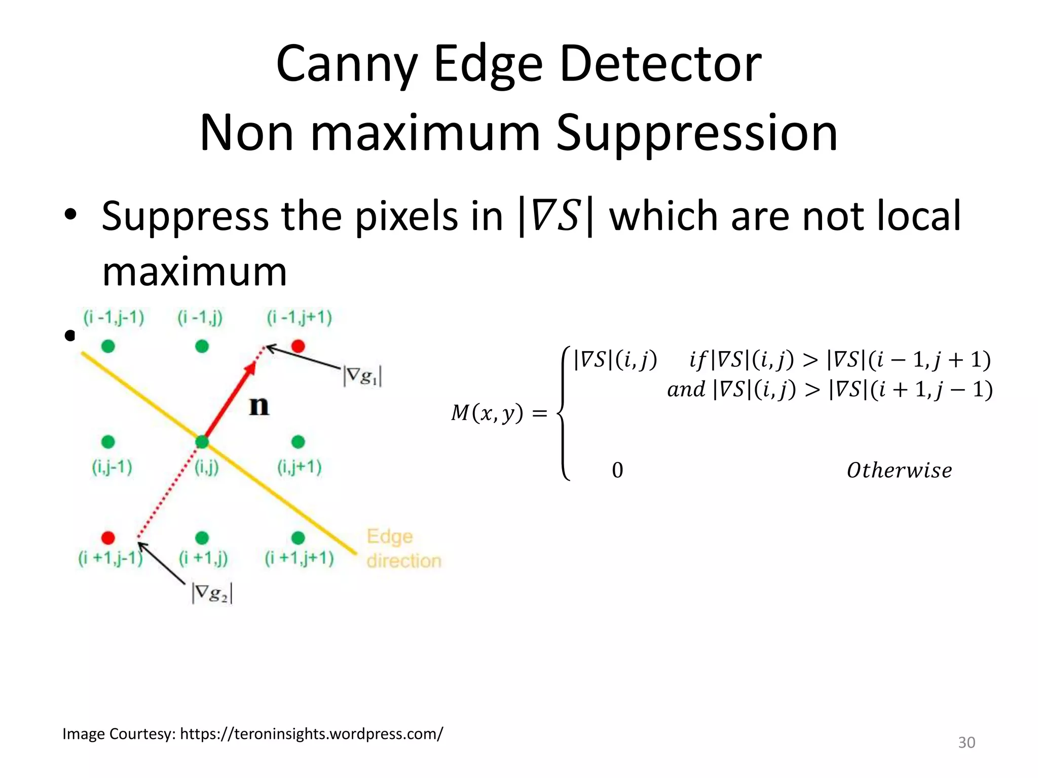 Canny Edge Detector
Non maximum Suppression
30
Image Courtesy: https://teroninsights.wordpress.com/
• Suppress the pixels in 𝛻𝑆 which are not local
maximum
•
𝑀 𝑥, 𝑦 =
𝛻𝑆 𝑖, 𝑗 𝑖𝑓 𝛻𝑆 𝑖, 𝑗 > 𝛻𝑆 (𝑖 − 1, 𝑗 + 1)
𝑎𝑛𝑑 𝛻𝑆 𝑖, 𝑗 > 𝛻𝑆 (𝑖 + 1, 𝑗 − 1)
0 𝑂𝑡ℎ𝑒𝑟𝑤𝑖𝑠𝑒
 