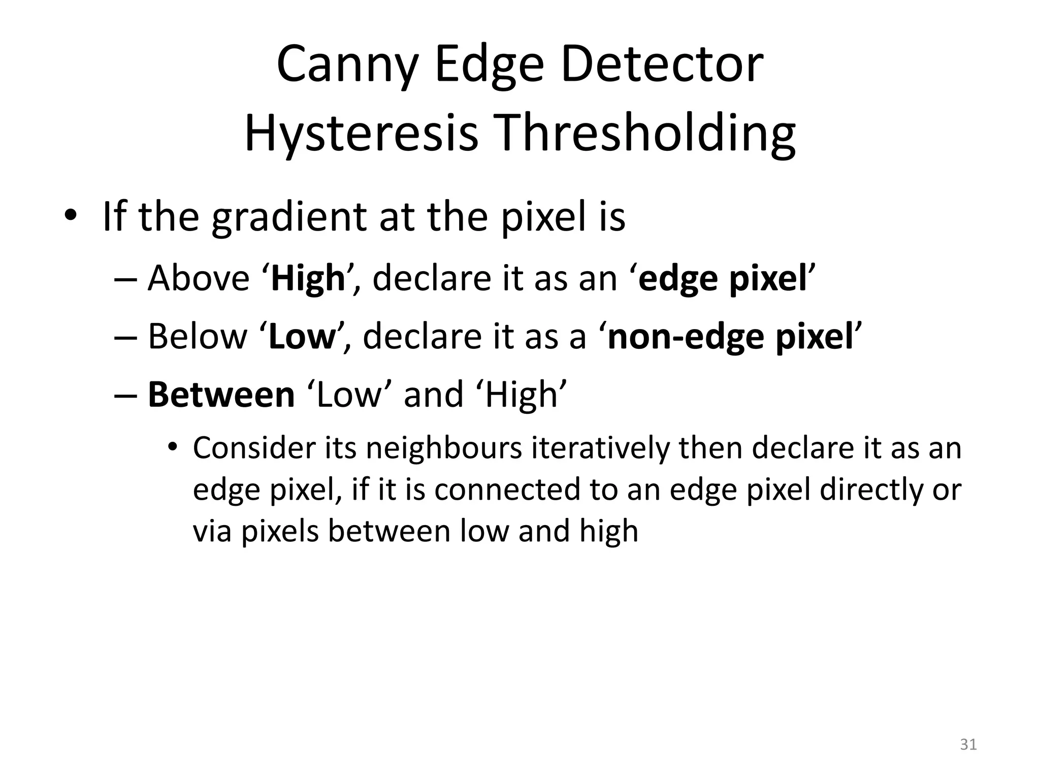 Canny Edge Detector
Hysteresis Thresholding
• If the gradient at the pixel is
– Above ‘High’, declare it as an ‘edge pixel’
– Below ‘Low’, declare it as a ‘non-edge pixel’
– Between ‘Low’ and ‘High’
• Consider its neighbours iteratively then declare it as an
edge pixel, if it is connected to an edge pixel directly or
via pixels between low and high
31
 