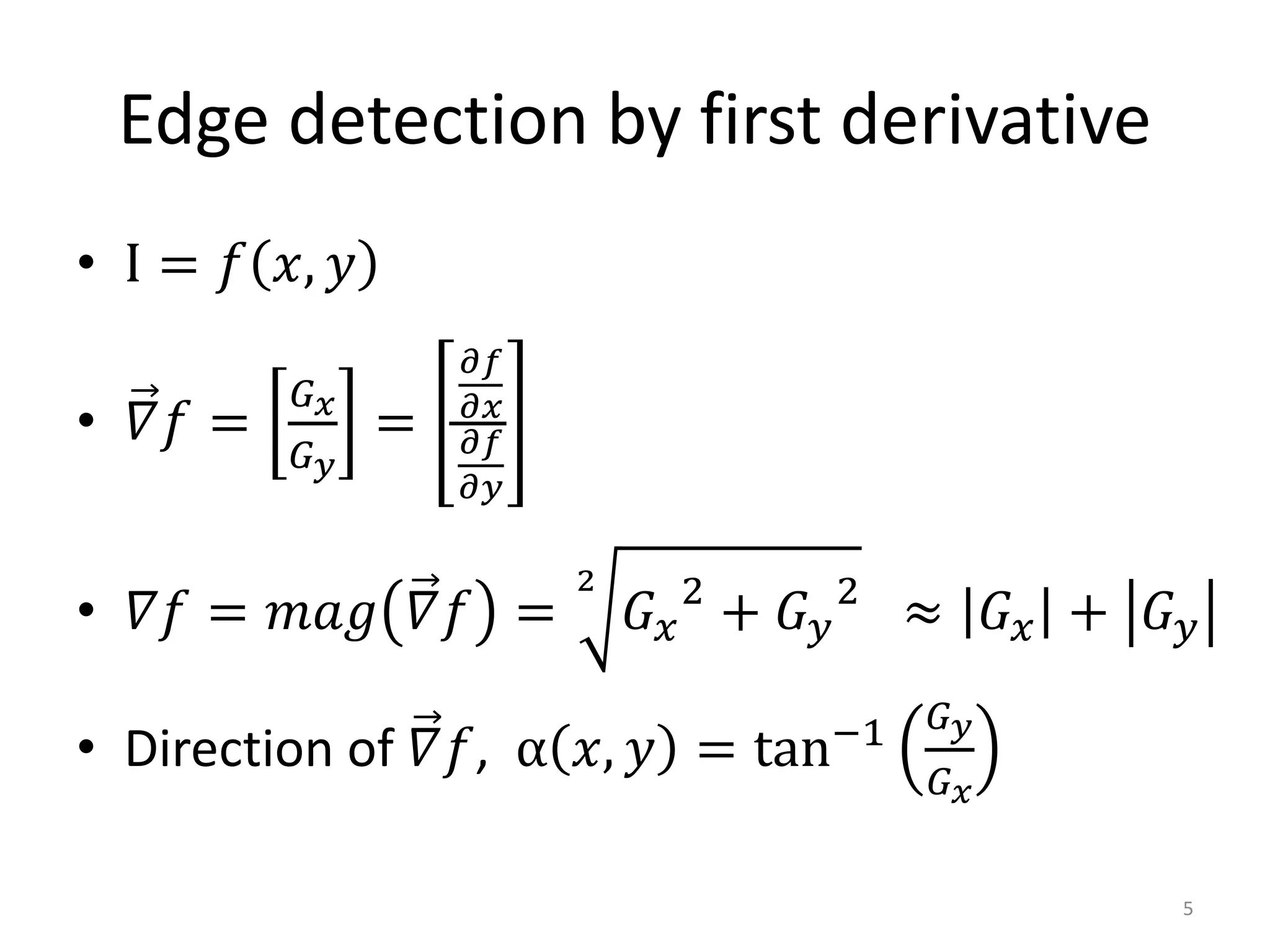 Edge detection by first derivative
• I = 𝑓 𝑥, 𝑦
• 𝛻𝑓 =
𝐺 𝑥
𝐺 𝑦
=
𝜕𝑓
𝜕𝑥
𝜕𝑓
𝜕𝑦
• 𝛻𝑓 = 𝑚𝑎𝑔 𝛻𝑓 =
2
𝐺 𝑥
2
+ 𝐺 𝑦
2
≈ 𝐺 𝑥 + 𝐺 𝑦
• Direction of 𝛻𝑓, α 𝑥, 𝑦 = tan−1 𝐺 𝑦
𝐺 𝑥
5
 